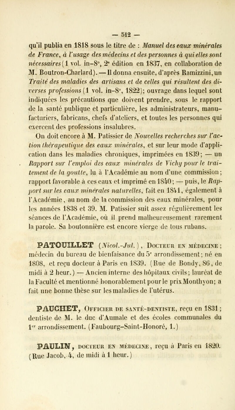 qu'il publia en 1818 sous le titre de : Manuel des eaux minérales de France, à l'usage des médecins et des personnes à qui elles sont nécessaires{l vol. in-8°, 2e édition en 1837, en collaboration de M. Boutron-Charlard).—Il donna ensuite, d'après Ramizzini,un Traité des maladies des artisans et de celles qui résultent des di- verses professions (1 vol. in-8°, 1822); ouvrage dans lequel sont indiquées les précautions que doivent prendre, sous le rapport de la santé publique et particulière, les administrateurs, manu- facturiers, fabricans, chefs d'ateliers, et toutes les personnes qui exercent des professions insalubres. On doit encore à M. Pâtissier de Nouvelles recherches sur l'ac- tion thérapeutique des eaux minérales, et sur leur mode d'appli- cation dans les maladies chroniques, imprimées en 1839; — un Rapport sur l'emploi des eaux minérales de Vichy pour le trai- tement de la goutte, lu à l'Académie au nom d'une commission; rapport favorable à ces eaux et imprimé en 1840 ; — puis, le Rap- port sur les eaux minérales naturelles, fait en 18V1, également à l'Académie, au nom de la commission des eaux minérales, pour les années 1838 et 39. M. Pâtissier suit assez régulièrement les séances de l'Académie, où il prend malheureusement rarement la parole. Sa boutonnière est encore vierge de tous rubans. PATOUILLET (Nicol.-Jul. ), Docteur en médecine ; médecin du bureau de bienfaisance du 5e arrondissement; né en 1808, et reçu docteur à Paris en 1839. (Rue de Bondy, 86, de midi à 2 heur.) —Ancien interne des hôpitaux civils; lauréat de la Faculté et mentionné honorablement pour le prixMonthyon; a fait une bonne thèse sur les maladies de l'utérus. PABGHET, Officier de santé-dentiste, reçu en 1831 ; dentiste de M. le duc d'Aumale et des écoles communales du 1er arrondissement. (Faubourg-Saint-Honoré, 1.) PAULIN, docteur en médecine, reçu à Paris en 1820. (Rue Jacob, 4, de midi à 1 heur.)