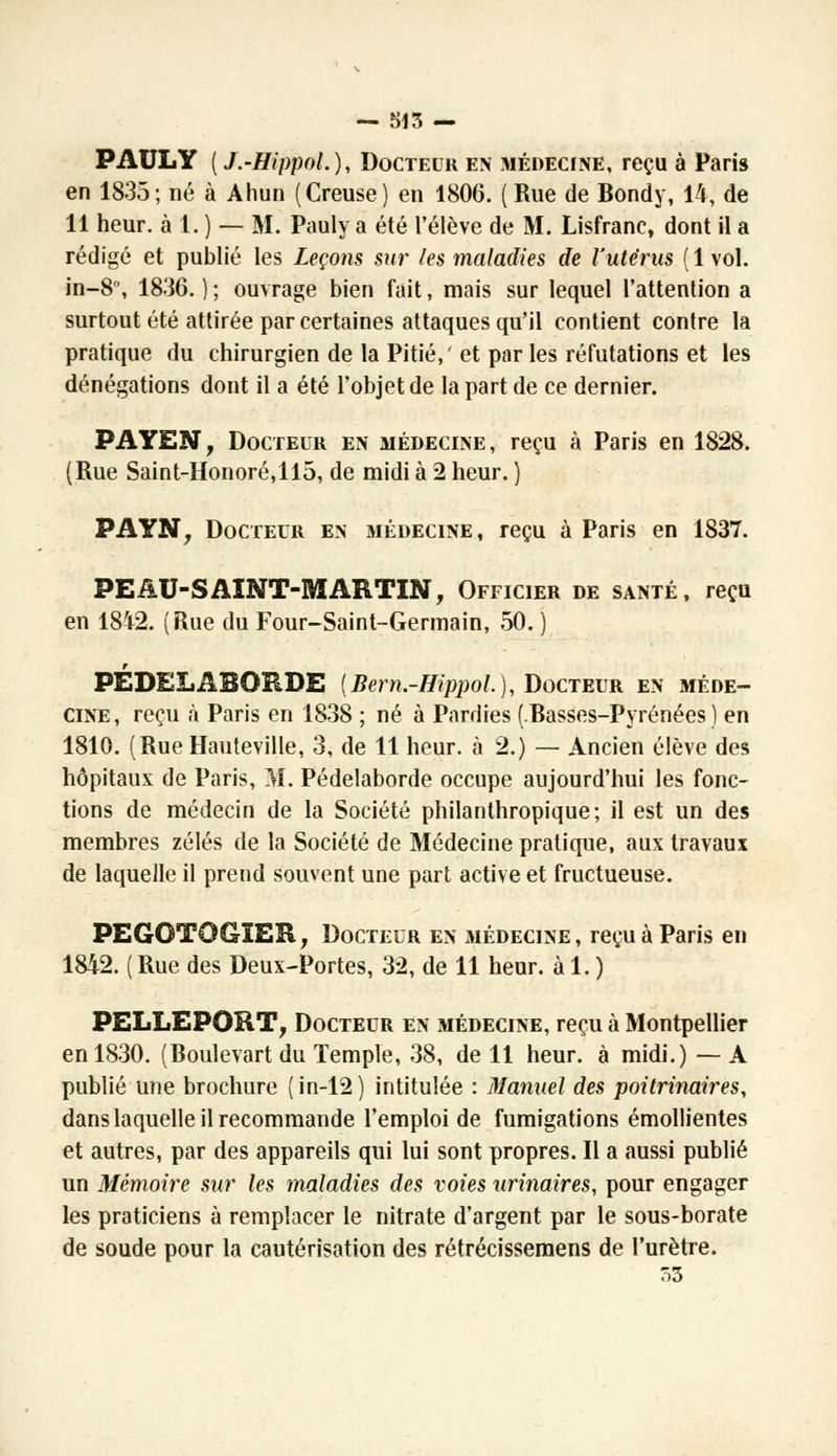 — 515 — PAULY (J.-HippoL), Docteur en médecine, reçu à Paris en 1835; né à Ahun (Creuse) en 1806. ( Rue de Bondy, 14, de 11 heur, à 1. ) — M. Pauly a été l'élève de M. Lisfranc, dont il a rédigé et publié les Leçons sur les maladies de l'utérus (1 vol. in-8°, 1836. ) ; ouvrage bien fait, mais sur lequel l'attention a surtout été attirée par certaines attaques qu'il contient contre la pratique du chirurgien de la Pitié, et par les réfutations et les dénégations dont il a été l'objet de la part de ce dernier. PAYEN, Docteur en médecine, reçu à Paris en 1828. (Rue Saint-Honoré,ll5, de midi à 2 heur. ) PAYN, Docteur en médecine, reçu à Paris en 1837. PEAU-SAINT-MARTIN, Officier de santé, reçu en 1842. (Rue du Four-Saint-Germain, 50. ) PÉDELABORDE {Bern.-HippoL), Docteur en méde- cine, reçu à Paris en 1838 ; né à Pardies (Basses-Pyrénées) en 1810. (RueHauteville, 3, de 11 heur, à 2.) — Ancien élève des hôpitaux de Paris, M. Pédelaborde occupe aujourd'hui les fonc- tions de médecin de la Société philanthropique; il est un des membres zélés de la Société de Médecine pratique, aux travaux de laquelle il prend souvent une part active et fructueuse. PEGOTQGÏER, Docteur en médecine, reçu à Paris en 1842. ( Rue des Deux-Portes, 32, de 11 heur, à 1. ) PELLEPORT, Docteur en médecine, reçu à Montpellier en 1830. (Boulevart du Temple, 38, de 11 heur, à midi.) — A publié une brochure (in-12) intitulée : Manuel des poitrinaires, dans laquelle il recommande l'emploi de fumigations émollientes et autres, par des appareils qui lui sont propres. Il a aussi publié un Mémoire sur les maladies des voies urinaires, pour engager les praticiens à remplacer le nitrate d'argent par le sous-borate de soude pour la cautérisation des rétrécissemens de l'urètre. 33