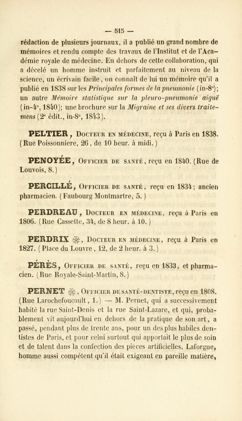 rédaction de plusieurs journaux, il a publié un grand nombre de mémoires et rendu compte des travaux de l'Institut et de l'Aca- démie royale de médecine. En dehors de cette collaboration, qui a décelé un homme instruit et parfaitement au niveau de la science, un écrivain facile, on connaît de lui un mémoire qu'il a publié en 1838 sur les Principales formes de la pneumonie (in-8°); un autre Mémoire statistique sur la pi euro-pneumonie aiguë (in-4°, 1840); une brochure sur la Migraine et ses divers traite- mens (2e édit., in-8°, 1843). PELTIER j Docteur en médecine, reçu à Paris en 1838. (Rue Poissonnière, 26, de 10 heur, à midi. ) PENOYÉE, Officier de santé, reçu en 1840. (Rue de Louvois, 8.) t PERCILLE, Officier de santé, reçu en 1834; ancien pharmacien. (FaubourgMontmartre, 5. ) PERDREAU , Docteur en médecine, reçu à Paris en 1806. (Rue Cassette, 34, de 8 heur, à 10. ) PERDRIX $$, Docteur en médecine , reçu à Paris en 1827. ( Place du Louvre , 12, de 2 heur, à 3. ) PERES, Officier de santé, reçu en 1833, et pharma- cien. (Rue Royale-Saint-Martin, 8.) PERNET ^, Officier de santé-dentiste, reçu en 1808. (Rue Larochefoucault, 1.) — M. Pernet, qui a successivement habité la rue Saint-Denis et la rue Saint-Lazare, et qui, proba- blement vit aujourd'hui en dehors de la pratique de son art, a passé, pendant plus de trente ans, pour un des plus habiles den- tistes de Paris, et pour celui surtout qui apportait le plus de soin et de talent dans la confection des pièces artificielles. Laforgue, homme aussi compétent qu'il était exigeant en pareille matière,