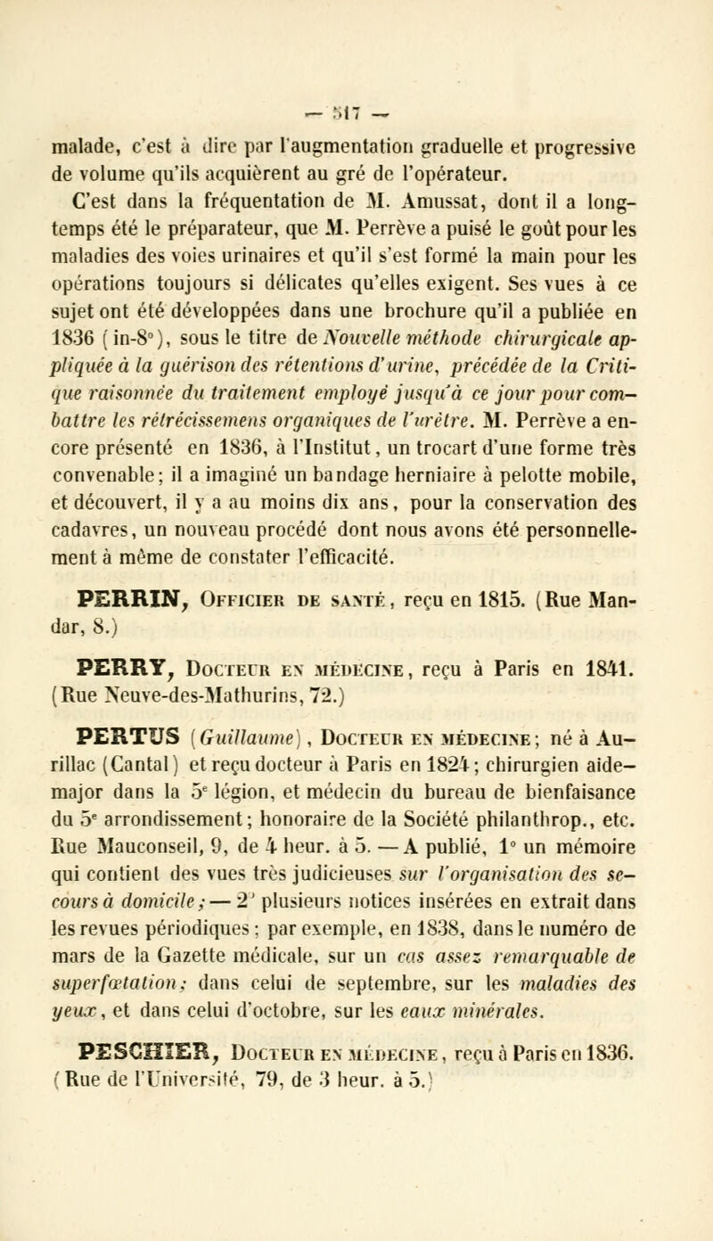 — M 7 — malade, c'est à dire par l'augmentation graduelle et progressive de volume qu'ils acquièrent au gré de l'opérateur. C'est dans la fréquentation de M, Amussat, dont il a long- temps été le préparateur, que M. Perrève a puisé le goût pour les maladies des voies urinaires et qu'il s'est formé la main pour les opérations toujours si délicates qu'elles exigent. Ses vues à ce sujet ont été développées dans une brochure qu'il a publiée en 1836 ( in-8°), sous le titre de Nouvelle méthode chirurgicale ap- pliquée à la guérison des rétentions d'urine, précédée de la Criti- que raisonnée du traitement employé jusqu'à ce jour pour com- battre les rétrécissement organiques de l'urètre. M. Perrève a en- core présenté en 1836, à l'Institut, un trocart d'une forme très convenable; il a imaginé un bandage herniaire à pelotte mobile, et découvert, il y a au moins dix ans, pour la conservation des cadavres, un nouveau procédé dont nous avons été personnelle- ment à même de constater l'efficacité. PERRXN, Officier de santé , reçu en 1815. ( Rue Man- dar, 8.) PERRY, Docteur en médecine, reçu à Paris en 1841. (Rue Neuve-des-Mathurins, 72.) PERTUS [Guillaume), Docteur en médecine; né à Au- rillac (Cantal) et reçu docteur à Paris en 1824; chirurgien aide- major dans la 5e légion, et médecin du bureau de bienfaisance du 5e arrondissement; honoraire de la Société philanthrop., etc. Rue Mauconseil, 9, de X heur, à 5. —A publié, 1° un mémoire qui contient des vues très judicieuses sur l'organisation des se- cours à domicile; — 2J plusieurs notices insérées en extrait dans les revues périodiques ; par exemple, en 1838, dans le numéro de mars de la Gazette médicale, sur un cas assez remarquable de superfœtalion; dans celui de septembre, sur les maladies des yeux, et dans celui d'octobre, sur les eaux minérales. PESGHIER, Docteur en médecine , reçu à Paris en 1836. ( Rue de PUriiversité, 79, de 3 heur, à 5.)