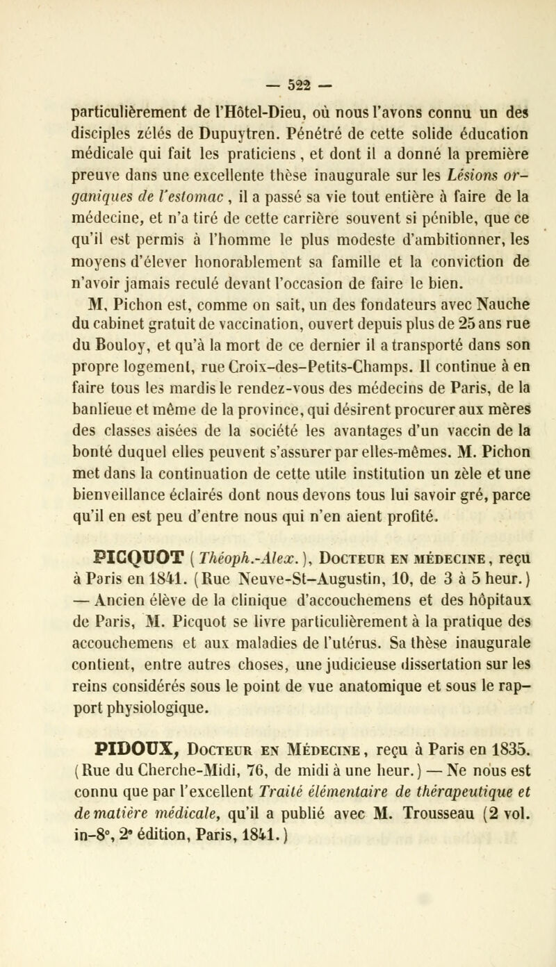 particulièrement de l'Hôtel-Dieu, où nous l'avons connu un des disciples zélés de Dupuytren. Pénétré de cette solide éducation médicale qui fait les praticiens , et dont il a donné la première preuve dans une excellente thèse inaugurale sur les Lésions or- ganiques de l'estomac , il a passé sa vie tout entière à faire de la médecine, et n'a tiré de cette carrière souvent si pénible, que ce qu'il est permis à l'homme le plus modeste d'ambitionner, les moyens d'élever honorablement sa famille et la conviction de n'avoir jamais reculé devant l'occasion de faire le bien. M, Pichon est, comme on sait, un des fondateurs avec Nauche du cabinet gratuit de vaccination, ouvert depuis plus de 25 ans rue du Bouloy, et qu'à la mort de ce dernier il a transporté dans son propre logement, rue Croix-des-Petits-Champs. 11 continue à en faire tous les mardis le rendez-vous des médecins de Paris, de la banlieue et même de la province, qui désirent procurer aux mères des classes aisées de la société les avantages d'un vaccin de la bonté duquel elles peuvent s'assurer par elles-mêmes. M. Pichon met dans la continuation de cette utile institution un zèle et une bienveillance éclairés dont nous devons tous lui savoir gré, parce qu'il en est peu d'entre nous qui n'en aient profité. PICQUOT ( Théoph.-Alex. ), Docteur en médecine, reçu à Paris en 1841. (Rue Neuve-St-Augustin, 10, de 3 à 5 heur. ) — Ancien élève de la clinique d'accouchemens et des hôpitaux de Paris, M. Picquot se livre particulièrement à la pratique des accouchemens et aux maladies de l'utérus. Sa thèse inaugurale contient, entre autres choses, une judicieuse dissertation sur les reins considérés sous le point de vue anatomique et sous le rap- port physiologique. PIDOUX, Docteur en Médecine , reçu à Paris en 1835. (Rue du Cherche-Midi, 76, de midi à une heur.) — Ne nous est connu que par l'excellent Traité élémentaire de thérapeutique et de matière médicale, qu'il a publié avec M. Trousseau (2 vol. in-8°, 29 édition, Paris, 1841. )