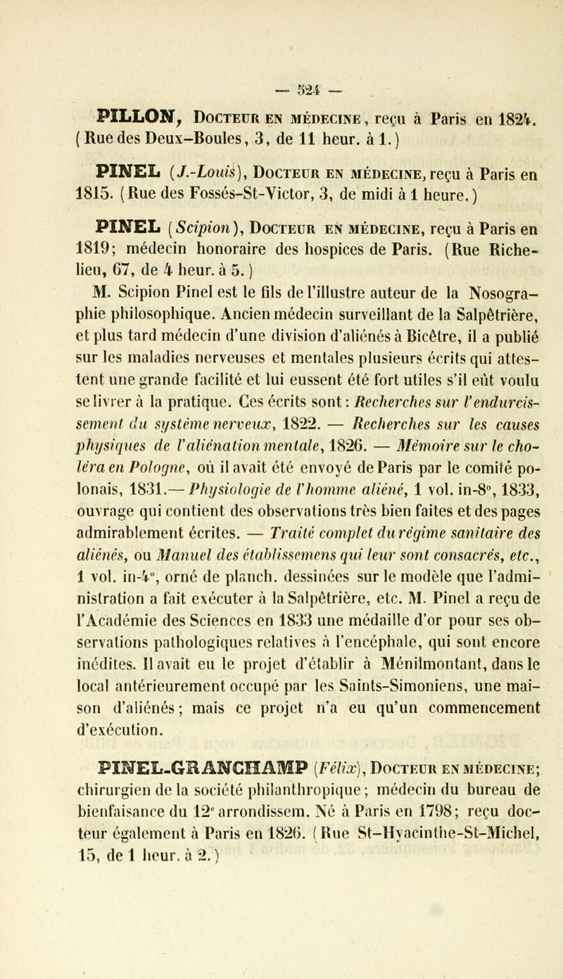 PÎLLON, Docteur en médecine, reçu à Paris en 1824, ( Rue des Deux-Boules, 3, de 11 heur, àl.) PïNEL (J.-Louis), Docteur en médecine,reçu à Paris en 1815. (Rue des Fossés-St-Victor, 3, de midi à 1 heure. ) PINEL [Scipion), Docteur en médecine, reçu à Paris en 1819; médecin honoraire des hospices de Paris. (Rue Riche- lieu, 67, de 4 heur, à 5. ) M. Scipion Pinel est le fils de l'illustre auteur de la Nosogra- phie philosophique. Ancien médecin surveillant de la Salpêtrière, et plus tard médecin d'une division d'aliénés à Bicêlre, il a publié sur les maladies nerveuses et mentales plusieurs écrits qui attes- tent une grande facilité et lui eussent été fort utiles s'il eût voulu se livrer à la pratique. Ces écrits sont : Recherches sur l'endurcis- sement du système nerveux, 1822. — Recherches sur les causes physiques de l'aliénation mentale, 1826. — Mémoire sur le cho- léra en Pologne, où il avait été envoyé de Paris par le comité po- lonais, 1831.— Physiologie de l'homme aliéné, 1 vol. in-8°, 1833, ouvrage qui contient des observations très bien faites et des pages admirablement écrites. — Traité complet du régime sanitaire des aliénés, ou Manuel des établissemens qui leur sont consacrés, etc., 1 vol. in-i°, orné de planch. dessinées sur le modèle que l'admi- nistration a fait exécuter à la Salpêtrière, etc. M. Pinel a reçu de l'Académie des Sciences en 1833 une médaille d'or pour ses ob- servations pathologiques relatives à l'encéphale, qui sont encore inédites. Il avait eu le projet d'établir à Ménilmontant, dans le local antérieurement occupé par les Saints-Simoniens, une mai- son d'aliénés ; mais ce projet n'a eu qu'un commencement d'exécution. PINEL-GRANGHAMP [Félix), Docteur en médecine; chirurgien de la société philanthropique; médecin du bureau de bienfaisance du 12earrondissem. Né à Paris en 1798; reçu doc- teur également à Paris en 1826. (Rue St-Hyacinthe-St-Michel, 15, de 1 heur, à 2. )