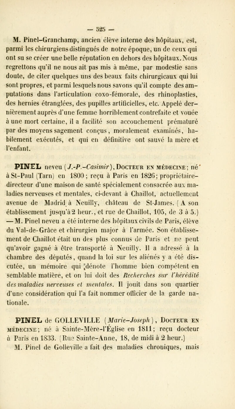 — 325 — M. Pinel-Granchamp, ancien élève interne des hôpitaux, est, parmi les chirurgiens distingués de notre époque, un de ceux qui ont su se créer une belle réputation en dehors des hôpitaux. Nous regrettons qu'il ne nous ait pas mis à même, par modestie sans doute, de citer quelques uns des beaux faits chirurgicaux qui lui sont propres, et parmi lesquels nous savons qu'il compte des am- putations dans l'articulation coxo-fémorale, des rhinoplasties, des hernies étranglées, des pupilles artificielles, etc. Appelé der- nièrement auprès d'une femme horriblement contrefaite et vouée à une mort certaine, il a facilité son accouchement prématuré par des moyens sagement conçus, moralement examinés, ha- bilement exécutés, et qui en définitive ont sauvé la mère et l'enfant. PINEL neveu («/.-P.-Casimir),Docteur en médecine; né* àSt-Paul (Tarn) en 1800; reçu à Paris en 1826; propriétaire- directeur d'une maison de santé spécialement consacrée aux ma- ladies nerveuses et mentales, ci-devant à Chaillot, actuellement avenue de Madrid à Neuilly, château de St-James. ( A son établissement jusqu'à2 heur., et rue de Chaillot, 105, de 3 à 5.) — M. Pinel neveu a été interne des hôpitaux civils de Paris, élève du Val-de-Grâce et chirurgien major à l'armée. Son établisse- ment de Chaillot était un des plus connus de Paris et ne peut qu'avoir gagné à être transporté à Neuilly. Il a adressé à la chambre des députés, quand la loi sur les aliénés y a été dis- cutée, un mémoire qui [dénote l'homme bien compétent en semblable matière, et on lui doit des Recherches sur l'hérédité des maladies nerveuses et mentales. Il jouit dans son quartier d'une considération qui l'a fait nommer officier de la garde na- tionale. PINEL de GQLLEVILLE {Marie-Joseph), Docteur en médecine; né à Sainte-Mère-1'Église en 1811; reçu docteur n Paris en 1833. (Rue Sainte-Anne, 18, de midi à 2 heur.)