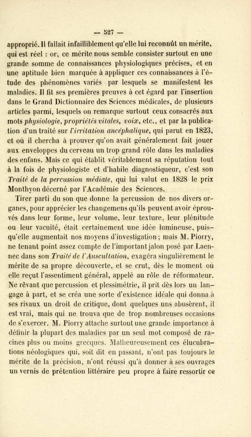 approprié. 11 fallait infailliblement qu'elle lui reconnût un mérite, qui est réel : or, ce mérite nous semble consister surtout en une grande somme de connaissances physiologiques précises, et en une aptitude bien marquée à appliquer ces connaissances à l'é- tude des phénomènes variés par lesquels se manifestent les maladies. Il fit ses premières preuves à cet égard par l'insertion dans le Grand Dictionnaire des Sciences médicales, de plusieurs articles parmi, lesquels on remarque surtout ceux consacrés aux mots physiologie, propriétés vitales, voix, etc., et par la publica- tion d'un traité sur Virritation ancéphalique, qui parut en 1823, et où il chercha à prouver qu'on avait généralement fait jouer aux enveloppes du cerveau un trop grand rôle dans les maladies des enfans. Mais ce qui établit véritablement sa réputation tout à la fois de physiologiste et d'habile diagnostiqueur, c'est son Traité de la percussion médiate, qui lui valut en 1828 le prix Monthyon décerné par l'Académie des Sciences. Tirer parti du son que donne la percussion de nos divers or- ganes, pour apprécier les changemens qu'ils peuvent avoir éprou- vés dans leur forme, leur volume, leur texture, leur plénitude ou leur vacuité, était certainement une idée lumineuse, puis- qu'elle augmentait nos moyens d'investigation ; mais M. Piorry, ne tenant point assez compte de l'important jalon posé par Laen- nec dans son Traité de l'Auscultation, exagéra singulièrement, le mérite de sa propre découverte, et se crut, dès le moment où elle reçut l'assentiment général, appelé au rôle de réformateur. Ne rêvant que percussion et plessimétrie, il prit dès lors un lan- gage à part, et se créa une sorte d'existence idéale qui donna à ses rivaux un droit de critique, dont quelques uns abusèrent, il est vrai, mais qui ne trouva que de trop nombreuses occasions de s'exercer. M. Piorry attache surtout une grande importance à définir la plupart des maladies par un seul mot composé de ra- cines plus ou moins grecques. Malheureusement ces élucubra- tions néologiques qui, soit dit en passant, n'ont pas toujours le mérite de la précision, n'ont réussi qu'à donner à ses ouvrages un vernis de prétention littéraire peu propre à faire ressortir ce