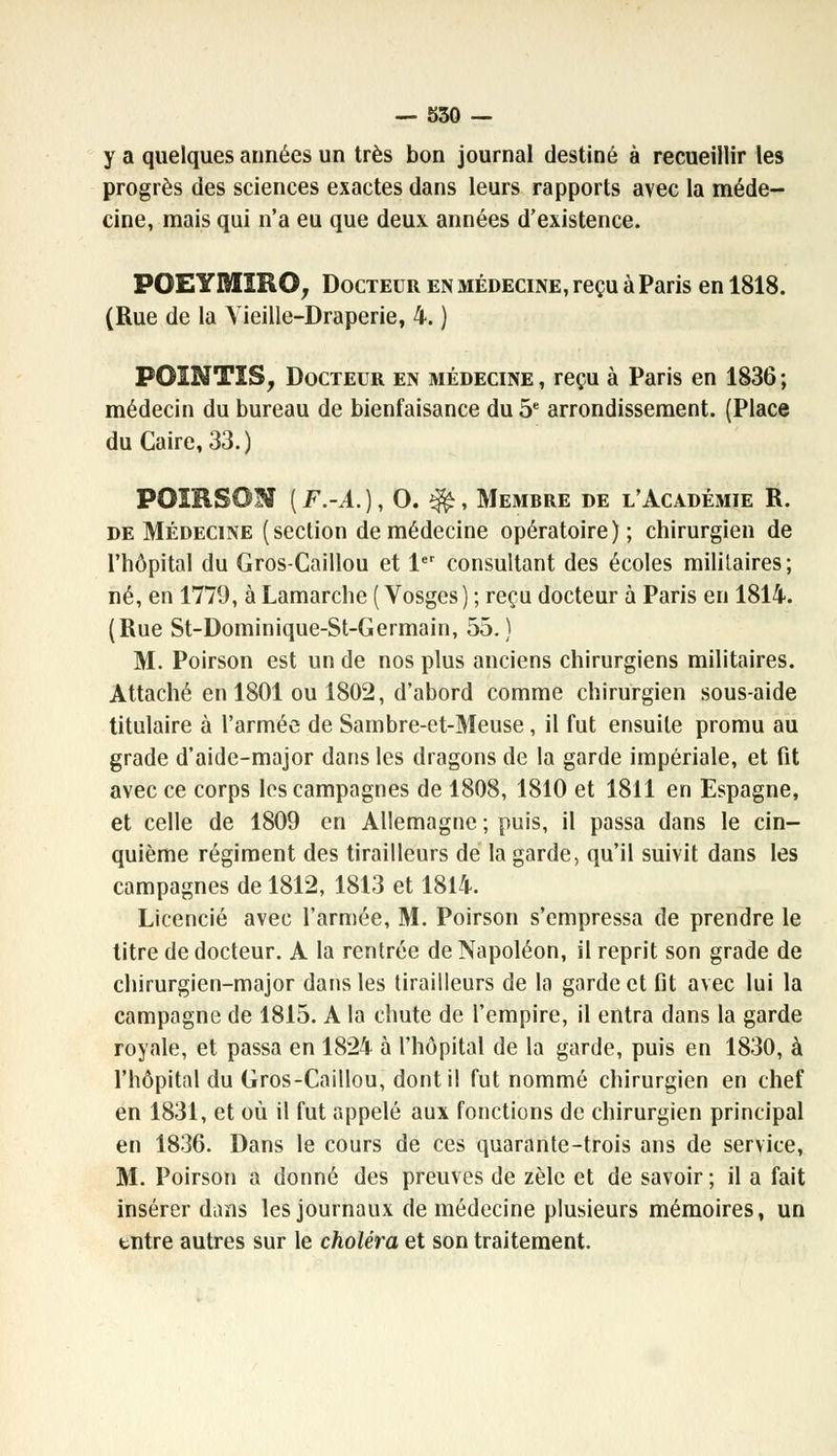 y a quelques années un très bon journal destiné à recueillir les progrès des sciences exactes dans leurs rapports avec la méde- cine, mais qui n'a eu que deux années d'existence. POEYMÏRO, Docteur en médecine, reçu à Paris en 1818. (Rue de la Vieille-Draperie, 4. ) POïNTIS, Docteur en médecine , reçu à Paris en 1836 ; médecin du bureau de bienfaisance du 5e arrondissement. (Place du Caire, 33.) POIRSON [F.-A.), O. $£, Membre de l'Académie R. de Médecine (section de médecine opératoire); chirurgien de l'hôpital du Gros-Caillou et 1er consultant des écoles militaires; né, en 1779, à Lamarche ( Vosges ) ; reçu docteur à Paris en 1814. (Rue St-Dominique-St-Germain, 55.) M. Poirson est un de nos plus anciens chirurgiens militaires. Attaché en 1801 ou 1802, d'abord comme chirurgien sous-aide titulaire à l'armée de Sambre-et-Meuse , il fut ensuite promu au grade d'aide-major dans les dragons de la garde impériale, et fit avec ce corps les campagnes de 1808, 1810 et 1811 en Espagne, et celle de 1809 en Allemagne ; puis, il passa dans le cin- quième régiment des tirailleurs de la garde, qu'il suivit dans les campagnes de 1812, 1813 et 1814. Licencié avec l'armée, M. Poirson s'empressa de prendre le titre de docteur. A la rentrée de Napoléon, il reprit son grade de chirurgien-major dans les tirailleurs de la garde et fit avec lui la campagne de 1815. A la chute de l'empire, il entra dans la garde royale, et passa en 1824 à l'hôpital de la garde, puis en 1830, à l'hôpital du Gros-Caillou, dont il fut nommé chirurgien en chef en 1831, et où il fut appelé aux fonctions de chirurgien principal en 1836. Dans le cours de ces quarante-trois ans de service, M. Poirson a donné des preuves de zèle et de savoir ; il a fait insérer dans les journaux de médecine plusieurs mémoires, un entre autres sur le choléra et son traitement.