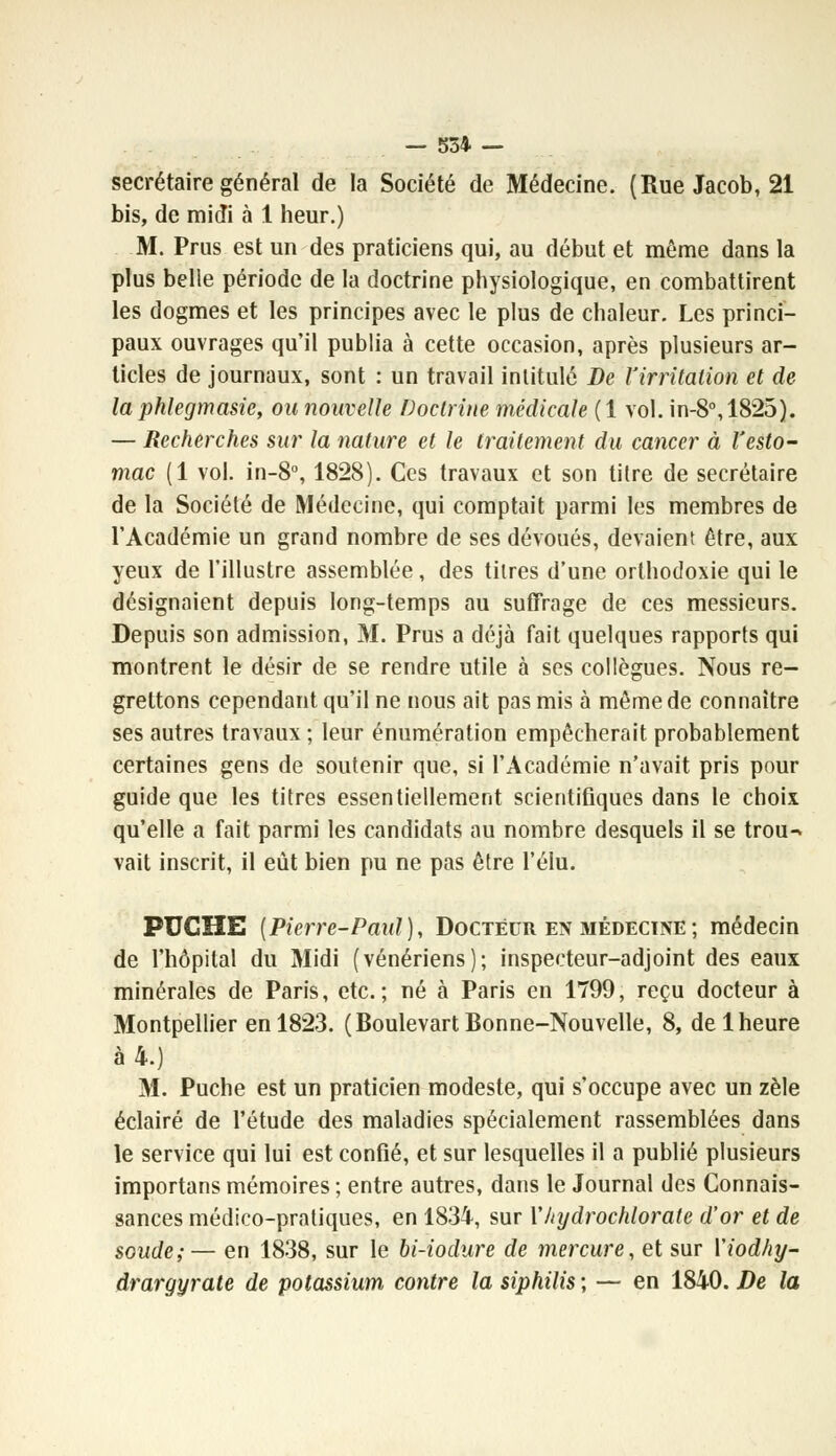 secrétaire général de la Société de Médecine. (Rue Jacob, 21 bis, de midi à 1 heur.) M. Prus est un des praticiens qui, au début et même dans la plus belle période de la doctrine physiologique, en combattirent les dogmes et les principes avec le plus de chaleur. Les princi- paux ouvrages qu'il publia à cette occasion, après plusieurs ar- ticles de journaux, sont : un travail intitulé De l'irritation et de la phlegmasie, ou nouvelle Doctrine médicale (1 vol. in-8°,1825). — Recherches sur la nature et le traitement du cancer à l'esto- mac (1 vol. in-8°, 1828). Ces travaux et son titre de secrétaire de la Société de Médecine, qui comptait parmi les membres de l'Académie un grand nombre de ses dévoués, devaient être, aux yeux de l'illustre assemblée, des titres d'une orthodoxie qui le désignaient depuis long-temps au suffrage de ces messieurs. Depuis son admission, M. Prus a déjà fait quelques rapports qui montrent le désir de se rendre utile à ses collègues. Nous re- grettons cependant qu'il ne nous ait pas mis à même de connaître ses autres travaux ; leur énumération empêcherait probablement certaines gens de soutenir que, si l'Académie n'avait pris pour guide que les titres essentiellement scientifiques dans le choix qu'elle a fait parmi les candidats au nombre desquels il se trou-^ vait inscrit, il eût bien pu ne pas être l'élu. PUCHE (Pierre-Paul), Docteur en médecine ; médecin de l'hôpital du Midi (vénériens); inspecteur-adjoint des eaux minérales de Paris, etc.; né à Paris en 1799, reçu docteur à Montpeltier en 1823. (Boulevart Bonne-Nouvelle, 8, de 1 heure à 4.) M. Puche est un praticien modeste, qui s'occupe avec un zèle éclairé de l'étude des maladies spécialement rassemblées dans le service qui lui est confié, et sur lesquelles il a publié plusieurs importans mémoires ; entre autres, dans le Journal des Connais- sances médico-pratiques, en 1834, sur Xhydrochlorate d'or et de soude; — en 1838, sur le bi-iodure de mercure, et sur Viodhy- drargyrate de potassium contre la siphilis ; — en 1840. De la