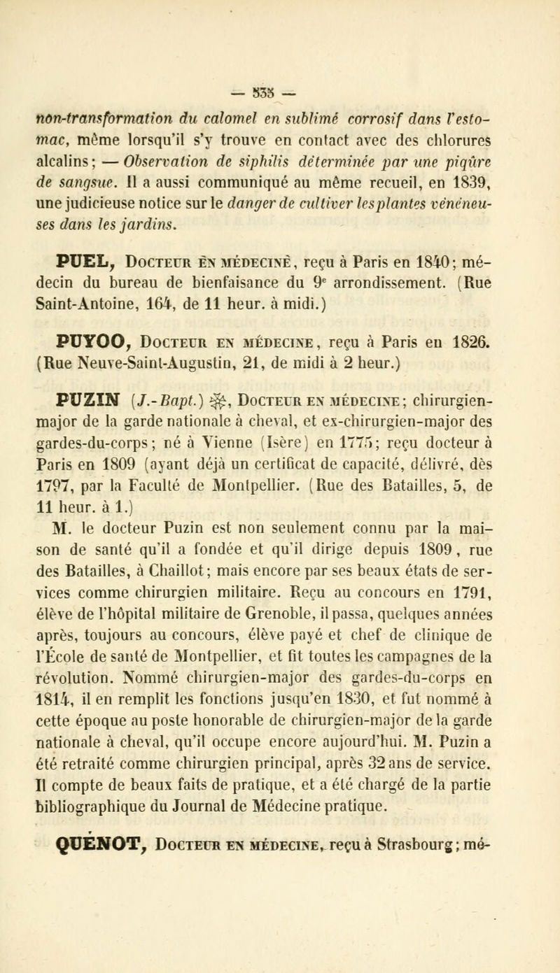 — 835 — non-transformation du calomel en sublimé corrosif dans Vesto- mac, même lorsqu'il s'y trouve en contact avec des chlorures alcalins; —Observation de siphilis déterminée par une piqûre de sangsue. 11 a aussi communiqué au même recueil, en 1839, une judicieuse notice sur le danger de cultiver les plantes vénéneu- ses dans les jardins. PUEL, Docteur en médecine , reçu à Paris en 1840 ; mé- decin du bureau de bienfaisance du 9e arrondissement. (Rue Saint-Antoine, 164, de 11 heur, à midi.) PUYOO, Docteur en médecine, reçu à Paris en 1826. (Rue Neuve-Sainl-Augustin, 21, de midi à 2 heur.) PUZIN (J.-Bapt.) ^, Docteur en médecine; chirurgien- major de la garde nationale à cheval, et ex-chirurgien-major des gardes-du-corps; né à Vienne (Isère) en 1775; reçu docteur à Paris en 1809 (ayant déjà un certiGcat de capacité, délivré, dès 1797, par la Faculté de Montpellier. (Rue des Batailles, 5, de 11 heur, à 1.) M. le docteur Puzin est non seulement connu par la mai- son de santé qu'il a fondée et qu'il dirige depuis 1809, rue des Batailles, à Chaillot; mais encore par ses beaux états de ser- vices comme chirurgien militaire. Reçu au concours en 1791, élève de l'hôpital militaire de Grenoble, il passa, quelques années après, toujours au concours, élève payé et chef de clinique de l'École de santé de Montpellier, et fit toutes les campagnes de la révolution. Nommé chirurgien-major des gardes-du-corps en 1814, il en remplit les fonctions jusqu'en 1830, et fut nommé à cette époque au poste honorable de chirurgien-major de la garde nationale à cheval, qu'il occupe encore aujourd'hui. M. Puzin a été retraité comme chirurgien principal, après 32 ans de service. Il compte de beaux faits de pratique, et a été chargé de la partie bibliographique du Journal de Médecine pratique. QUENOT, Docteur en médecine, reçu à Strasbourg ; mé-