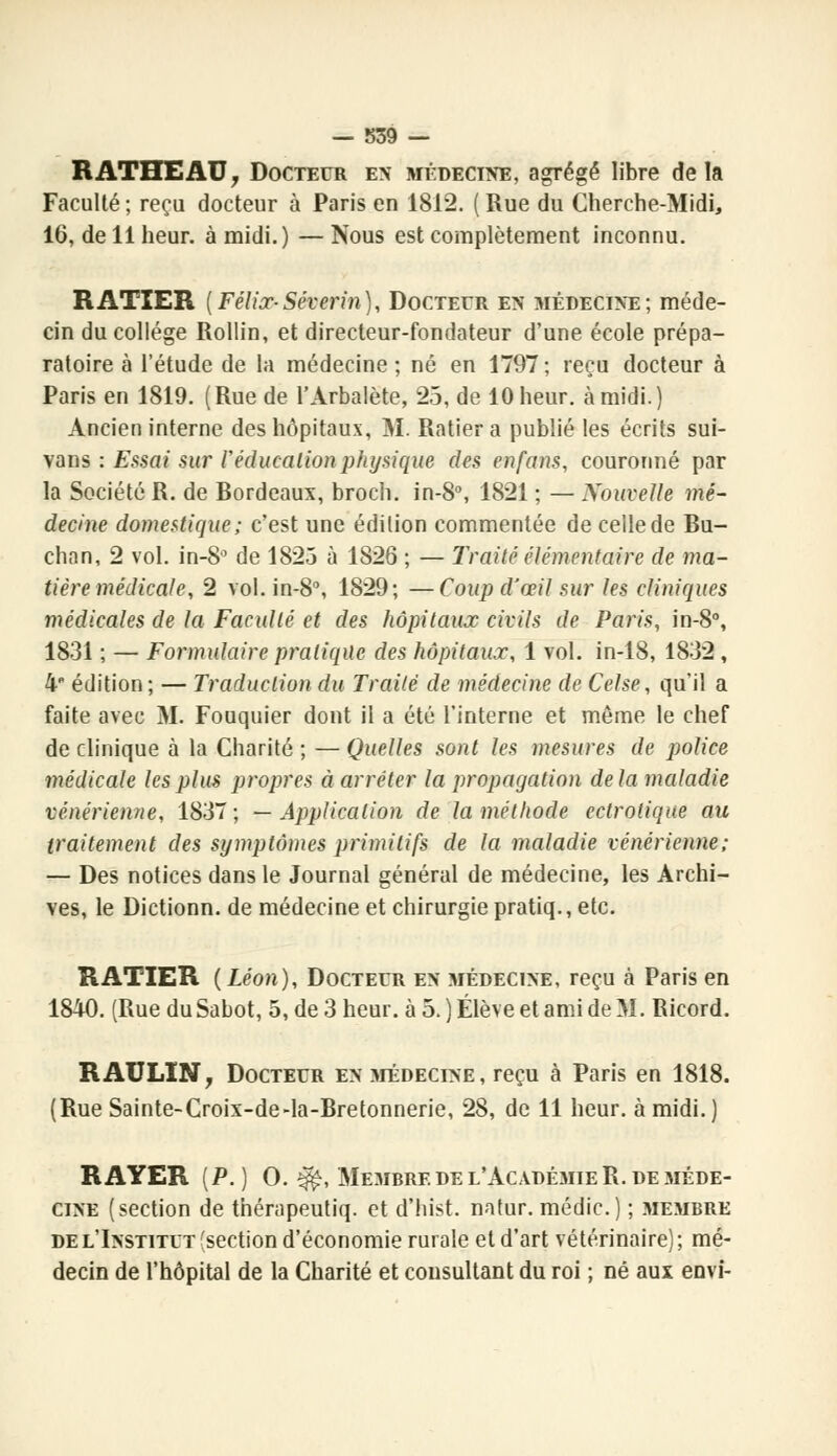 — 839 — RATHEAU, Docteur en médecine, agrégé libre delà Faculté ; reçu docteur à Paris en 1812. ( Rue du Cherche-Midi, 16, de 11 heur, à midi.) — Nous est complètement inconnu. RATIER [Félix-Séverin), Docteur en médecine; méde- cin du collège Rollin, et directeur-fondateur d'une école prépa- ratoire à l'étude de la médecine ; né en 1797 ; reçu docteur à Paris en 1819. (Rue de l'Arbalète, 25, de 10 heur, à midi.) Ancien interne des hôpitaux, M. Ratiera publié les écrits sui- vans : Essai sur /'éducation physique des en fans, couronné par la Société R. de Bordeaux, broch. in-8°, 1821 ; — Nouvelle mé- decine domestique; c'est une édition commentée de celle de Bu- chan, 2 vol. in-8° de 1823 à 1826 ; — Traité élémentaire de ma- tière médicale, 2 vol. in-8°, 1829; —Coup d'œil sur les cliniques médicales de la Faculté et des hôpitaux civils de Paris, in-8°, 1831 ; — Formulaire pratique des hôpitaux, 1 vol. in-18, 1832, 4 édition; — Traduction du Traité de médecine de Celse, qu'il a faite avec M. Fouquier dont il a été l'interne et même le chef de clinique à la Charité ; — Quelles sont les mesures de police médicale les plus propres à arrêter la propagation delà maladie vénérienne, 1837; —Application de la méthode cctrotique au traitement des symptômes primitifs de la maladie vénérienne; — Des notices dans le Journal général de médecine, les Archi- ves, le Dictionn. de médecine et chirurgie pratiq., etc. RATIER (Léon), Docteur en médecine, reçu à Paris en 1840. (Rue du Sabot, 5, de 3 heur, à 5. ) Élève et ami de M. Ricord. R AU LIN, Docteur en médecine, reçu à Paris en 1818. (Rue Sainte-Croix-de-la-Bretonnerie, 28, de 11 heur, à midi.) RAYER (P.) O. îfè, Membre de l'Académie R. de méde- cine (section de thérapeutiq. et d'hist. natur. médic.) ; .membre de l'Institut ^section d'économie rurale et d'art vétérinaire) ; mé- decin de l'hôpital de la Charité et consultant du roi ; né aux envi-