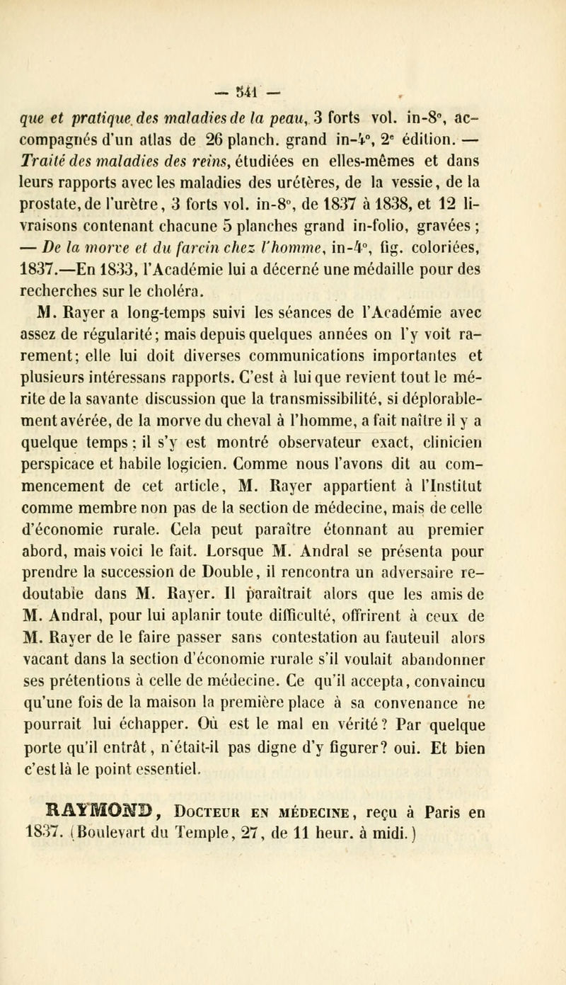 que et pratique, des maladies de la peau, S forts vol. in-8, ac- compagnés d'un atlas de 26 planch. grand in-V\ 2e édition. — Traité des maladies des reins, étudiées en elles-mêmes et dans leurs rapports avec les maladies des uretères, de la vessie, de la prostate,de l'urètre, 3 forts vol. in-8°, de 1837 à 1838, et 12 li- vraisons contenant chacune 5 planches grand in-folio, gravées ; — De la morve et du farcin chez l'homme, in-4°, flg. coloriées, 1837.—En 1833, l'Académie lui a décerné une médaille pour des recherches sur le choléra. M. Rayer a long-temps suivi les séances de l'Académie avec assez de régularité; mais depuis quelques années on l'y voit ra- rement; elle lui doit diverses communications importantes et plusieurs intéressans rapports. C'est à lui que revient tout le mé- rite de la savante discussion que la transmissibilité, si déplorable- ment avérée, de la morve du cheval à l'homme, a fait naître il y a quelque temps ; il s'y est montré observateur exact, clinicien perspicace et habile logicien. Comme nous l'avons dit au com- mencement de cet article, M. Rayer appartient à l'Institut comme membre non pas de la section de médecine, mais de celle d'économie rurale. Cela peut paraître étonnant au premier abord, mais voici le fait. Lorsque M. Andral se présenta pour prendre la succession de Double, il rencontra un adversaire re- doutable dans M. Rayer. 11 paraîtrait alors que les amis de M. Andral, pour lui aplanir toute difficulté, offrirent à ceux de M. Rayer de le faire passer sans contestation au fauteuil alors vacant dans la section d'économie rurale s'il voulait abandonner ses prétentions à celle de médecine. Ce qu'il accepta, convaincu qu'une fois de la maison la première place à sa convenance ne pourrait lui échapper. Où est le mal en vérité? Par quelque porte qu'il entrât, n'était-il pas digne d'y figurer? oui. Et bien c'est là le point essentiel. RAYMOND, Docteur en médecine, reçu à Paris en