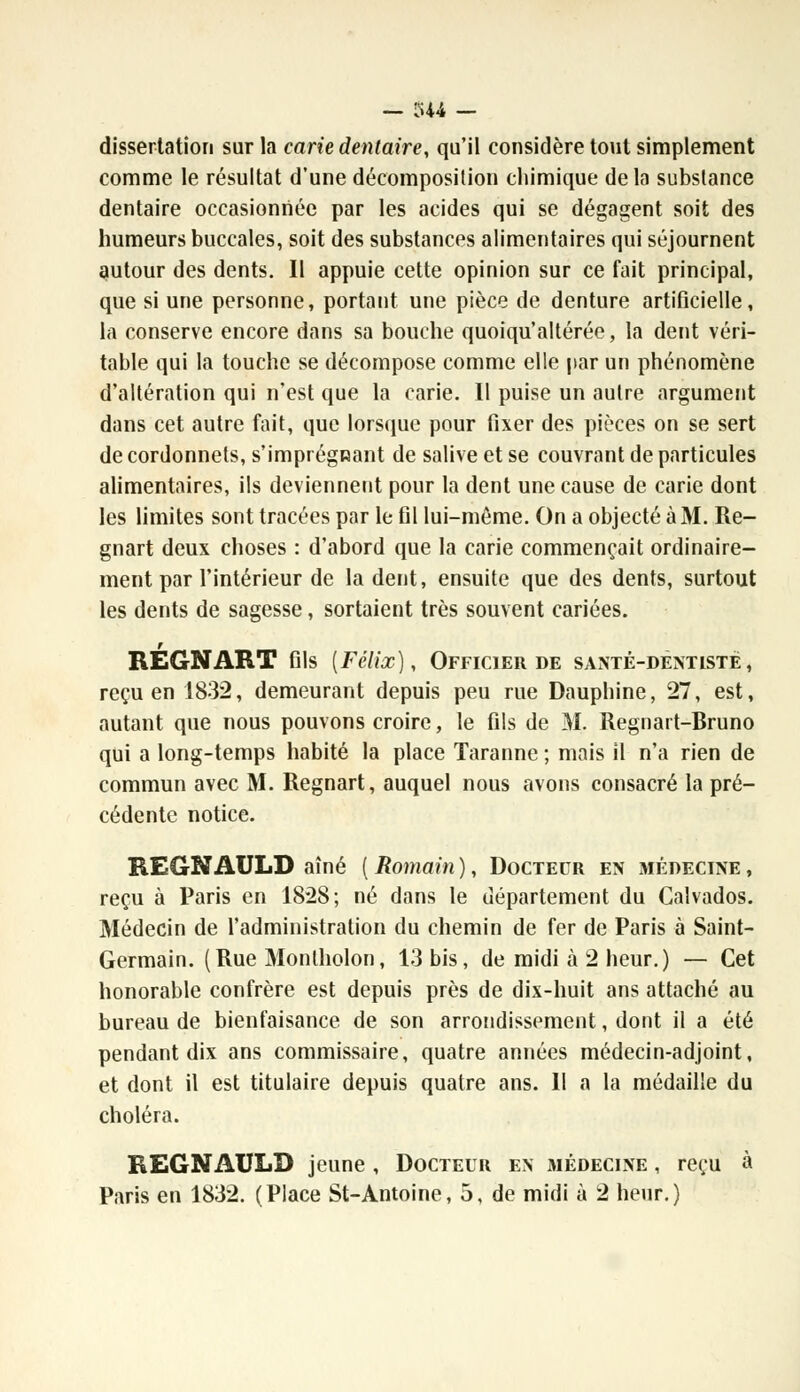 dissertation sur la carie dentaire, qu'il considère tout simplement comme le résultat d'une décomposition chimique delà substance dentaire occasionnée par les acides qui se dégagent soit des humeurs buccales, soit des substances alimentaires qui séjournent autour des dents. Il appuie cette opinion sur ce fait principal, que si une personne, portant une pièce de denture artificielle, la conserve encore dans sa bouche quoiqu'altérée, la dent véri- table qui la touche se décompose comme elle par un phénomène d'altération qui n'est que la carie. Il puise un autre argument dans cet autre fait, que lorsque pour fixer des pièces on se sert de cordonnets, s'imprégnant de salive et se couvrant de particules alimentaires, ils deviennent pour la dent une cause de carie dont les limites sont tracées par le fil lui-même. On a objecté à 31. Re- gnart deux choses : d'abord que la carie commençait ordinaire- ment par l'intérieur de la dent, ensuite que des dents, surtout les dents de sagesse, sortaient très souvent cariées. REGNART fils {Félix), Officier de santé-dentiste, reçu en 1832, demeurant depuis peu rue Dauphine, 27, est, autant que nous pouvons croire, le fils de M. Regnart-Bruno qui a long-temps habité la place Taranne ; mais il n'a rien de commun avec M. Regnart, auquel nous avons consacré la pré- cédente notice. REGNAULD aîné ( Romain ), Docteur en médecine , reçu à Paris en 1828; né dans le département du Calvados. Médecin de l'administration du chemin de fer de Paris à Saint- Germain. (Rue Montholon, 13 bis, de midi à 2 heur.) — Cet honorable confrère est depuis près de dix-huit ans attaché au bureau de bienfaisance de son arrondissement, dont il a été pendant dix ans commissaire, quatre années médecin-adjoint, et dont il est titulaire depuis quatre ans. Il a la médaille du choléra. REGNAULD jeune , Docteur en médecine , reçu à