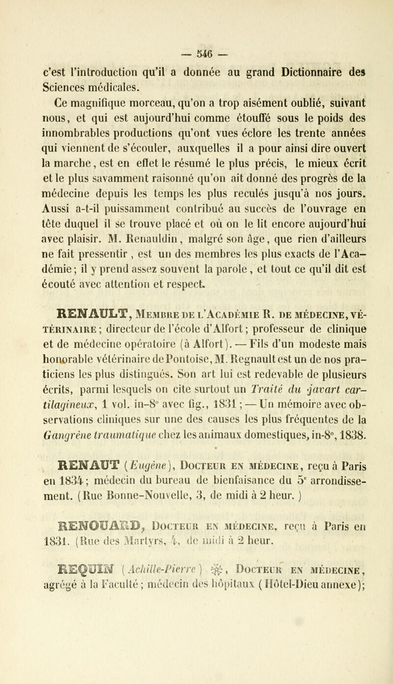 c'est l'introduction qu'il a donnée au grand Dictionnaire des Sciences médicales. Ce magnifique morceau, qu'on a trop aisément oublié, suivant nous, et qui est aujourd'hui comme étouffé sous le poids des innombrables productions qu'ont vues éclore les trente années qui viennent de s'écouler, auxquelles il a pour ainsi dire ouvert la marche, est en effet le résumé le plus précis, le mieux écrit et le plus savamment raisonné qu'on ait donné des progrès de la médecine depuis les temps les plus reculés jusqu'à nos jours. Aussi a-t-il puissamment contribué au succès de l'ouvrage en tête duquel il se trouve placé et où on le lit encore aujourd'hui avec plaisir. M. Renauldin, malgré son âge, que rien d'ailleurs ne fait pressentir , est un des membres les plus exacts de l'Aca- démie ; il y prend assez souvent la parole, et tout ce qu'il dit est écouté avec attention et respect RENAULT, Membre de l'Académie R. de médecine, vé- térinaire ; directeur de l'école d'Alfort ; professeur de clinique et de médecine opératoire (à Alfort). — Fils d'un modeste mais honorable vétérinaire de Pontoise, 31. Regnault est un de nos pra- ticiens les plus distingués. Son art lui est redevable de plusieurs écrits, parmi lesquels on cite surtout un Traité du javart car- tilagineux, 1 vol. in-8° avec flg., 1831 ; — Un mémoire avec ob- servations cliniques sur une des causes les plus fréquentes de la Gangrène traumatiquc chez les animaux domestiques, in-8°, 1838. RENAUT (Eugène), Docteur en médecine, reçu à Paris en 1834 ; médecin du bureau de bienfaisance du 5e arrondisse- ment. (Rue Ronne-Nouvelle, 3, de midi à 2 heur. ) REMOBAPaD, Docteur en médecine, reçu à Paris en 1831. (Rue des Martyrs, i, de midi à 2 heur. REQUIM ( Achille-Pierre ) %£, Docteur en médecine , agrégé à la Faculté ; médecin des hôpitaux ( Hôtel-Dieu annexe);