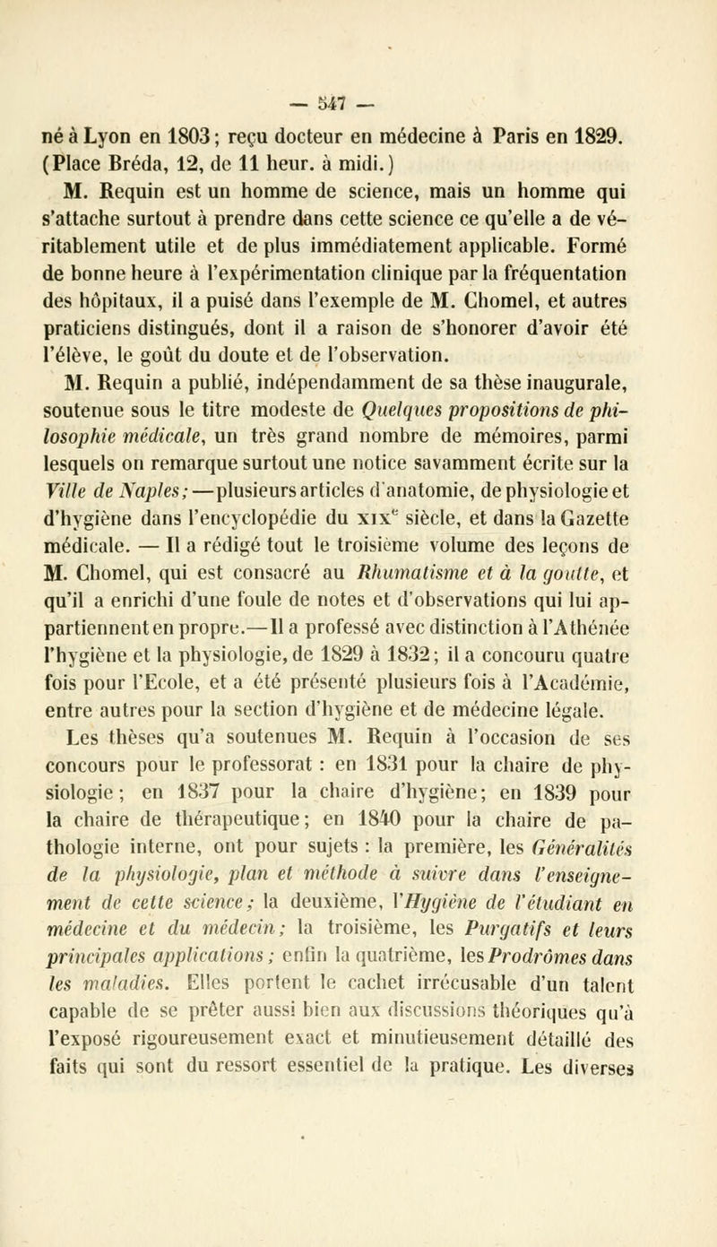 né à Lyon en 1803 ; reçu docteur en médecine à Paris en 1829. (Place Bréda, 12, de 11 heur, à midi.) M. Requin est un homme de science, mais un homme qui s'attache surtout à prendre dans cette science ce qu'elle a de vé- ritablement utile et de plus immédiatement applicable. Formé de bonne heure à l'expérimentation clinique par la fréquentation des hôpitaux, il a puisé dans l'exemple de M. Ghomel, et autres praticiens distingués, dont il a raison de s'honorer d'avoir été l'élève, le goût du doute et de l'observation. M. Requin a publié, indépendamment de sa thèse inaugurale, soutenue sous le titre modeste de Quelques propositions de phi- losophie médicale, un très grand nombre de mémoires, parmi lesquels on remarque surtout une notice savamment écrite sur la Ville de Naples;—plusieurs articles d'anatomie, de physiologie et d'hygiène dans l'encyclopédie du xixe siècle, et dans la Gazette médicale. — Il a rédigé tout le troisième volume des leçons de M. Chomel, qui est consacré au Rhumatisme et à la goutte, et qu'il a enrichi d'une foule de notes et d'observations qui lui ap- partiennent en propre.—Il a professé avec distinction à l'Athénée l'hygiène et la physiologie, de 1829 à 1832 ; il a concouru quatre fois pour l'Ecole, et a été présenté plusieurs fois à l'Académie, entre autres pour la section d'hygiène et de médecine légale. Les thèses qu'a soutenues M. Requin à l'occasion de ses concours pour le professorat : en 1831 pour la chaire de phy- siologie ; en 1837 pour la chaire d'hygiène; en 1839 pour la chaire de thérapeutique; en 1840 pour la chaire de pa- thologie interne, ont pour sujets : la première, les Généralités de la physiologie, plan et méthode à suivre dans l'enseigne- ment de cette science; la deuxième, Y Hygiène de l'étudiant en médecine et du médecin; la troisième, les Purgatifs et leurs principales applications; enfin la quatrième, les Prodromes dans les maladies. Elles portent le cachet irrécusable d'un talent capable de se prêter aussi bien aux discussions théoriques qu'à l'exposé rigoureusement exact et minutieusement détaillé des faits qui sont du ressort essentiel de la pratique. Les diverses