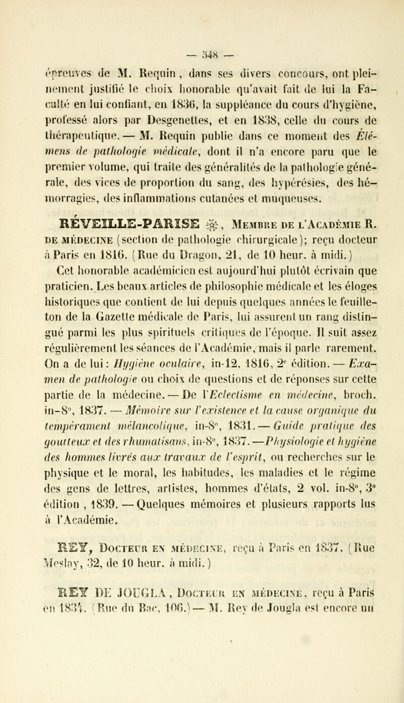 «'•preuves de M. Requin , dans ses divers concours, ont plei- nement justifié le choix honorable qu'avait fait de lui la Fa- culté en lui confiant, en 1836, la suppléance du cours d'hygiène, professé alors par Desgenettes, et en 1838, celle du cours de thérapeutique.— M. Requin publie dans ce moment des Élé- ment de pathologie médicale, dont il n'a encore paru que le premier volume, qui traite des généralités de la pathologie géné- rale, des vices de proportion du sang, des hypérésies, des hé- morragies, des inflammations cutanées et muqueuses. RÉVEILLE-PARÏSE $£, Membre de l'Académie R. de médecine (section de pathologie chirurgicale); reçu docteur à Paris en 1816. (Rue du Dragon, 21, de 10 heur, à midi.) Cet honorable académicien est aujourd'hui plutôt écrivain que praticien. Les beaux articles de philosophie médicale et les éloges historiques que contient de lui depuis quelques années le feuille- ton de la Gazette médicale de Paris, lui assurent un rang distin- gué parmi les plus spirituels critiques de l'époque. Il suit assez régulièrement les séances de l'Académie, mais il parle rarement. On a de lui: Hygiène oculaire, in-12. 1816, 2e édition. — Exa- men de pathologie ou choix de questions et de réponses sur cette partie de la médecine. — De Y Eclectisme en médecine, broch. in-8°, 1837. — Mémoire sur l'existence et la cause organique du tempérament mélancolique, in-8°, 1831. — Guide pratique des goutteux et des rhumalisans, in-8°, 1837. —Physiologie et hygiène des hommes livres aux travaux de l'esprit, ou recherches sur le physique et le moral, les habitudes, les maladies et le régime des gens de lettres, artistes, hommes d'états, 2 vol. in-8°, 3a édition , 1839. —Quelques mémoires et plusieurs rapports lus à l'Académie. R£Y, Docteuii en médecine, reçu à Paris en 1837. (Rue Meslay, 32, de 10 heur, à midi. ) BEY DE JOUG LA, Docteur en médecine, reçu à Paris en 1834. 'Rue du Roc 106.^— M. Rev de Jougla est encore un