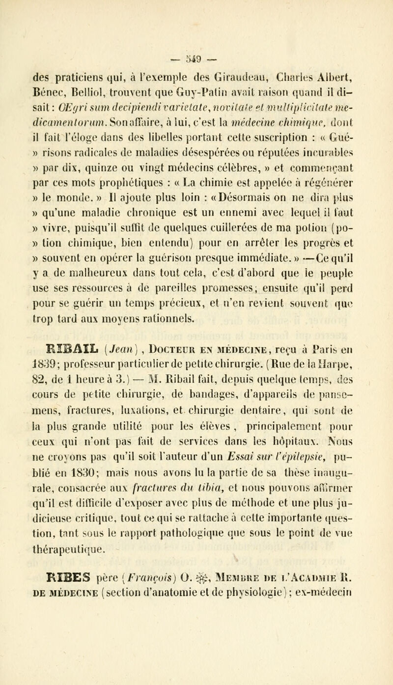 des praticiens qui, à l'exemple des Giraudeau, Charles Albert, Bénec, Belliol, trouvent que Guy-Patin avait raison quand il di- sait : QEgri sum decipiendi varietati\ norilate et multiplicitate me- dicamentorum. Son affaire, à lui, c'est la médecine chimique, dont il fait l'éloge dans des libelles portant cette suscription : « Gué- » risons radicales de maladies désespérées ou réputées incurables » par dix, quinze ou vingt médecins célèbres, » et commençant par ces mots prophétiques : « La chimie est appelée à régénérer » le monde. » Il ajoute plus loin : «Désormais on ne dira plus » qu'une maladie chronique est un ennemi avec lequel il faut » vivre, puisqu'il suffît de quelques cuillerées de ma potion (po- » tion chimique, bien entendu) pour en arrêter les progrès et » souvent en opérer la guérison presque immédiate.» —Ce qu'il y a de malheureux dans tout cela, c'est d'abord que ie peuple use ses ressources à de pareilles promesses, ensuite qu'il perd pour se guérir un temps précieux, et n'en revient souvent que trop tard aux moyens rationnels. BIBAIL (Jean), Docteur en médecine, reçu à Paris en j 839 ; professeur particulier de petite chirurgie. (Rue de ia Harpe, 82, de i heure à 3.) — M. Ribail fait, depuis quelque temps, des cours de petite chirurgie, de bandages, d'appareils de panso- mens, fractures, luxations, et chirurgie dentaire, qui sont de la plus grande utilité pour les élèves , principalement pour ceux qui n'ont pas fait de services dans les hôpitaux. Nous ne croyons pas qu'il soit l'auteur d'un Essai sur l'ëpilepsie, pu- blié en 1830; mais nous avons lu la partie de sa thèse inaugu- rale, consacrée aux fractures du tibia, et nous pouvons affirmer qu'il est difficile d'exposer avec plus de méthode et une plus ju- dicieuse critique, tout ce qui se rattache à cette importante ques- tion, tant sous le rapport pathologique que sous le point de vue thérapeutique. KIBES père (François) O. $£, Membre de e'Acadaiie 11. de médecine (section d'anatomie et de physiologie) ; ex-médecin