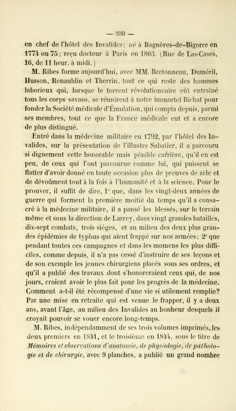 en chef de l'hôtel des Invalides; né à Bagnères-de-Bigorre en 1774 ou 75; reçu docteur à Paris en 1803. (Rue de Las-Cases, 16, de 11 heur, à midi. ) M. Ribes forme aujourd'hui, avec MM. Bretonneau, Duméril, Husson, Renauldin et Therrin, tout ce qui reste des hommes laborieux qui, lorsque le torrent révolutionnaire eut entraîné tous les corps savans, se réunirent à notre immortel Bichat pour fonder la Société médicale d'Emulation, qui compta depuis, parmi ses membres, tout ce que la France médicale eut et a encore de plus distingué. Entré dans la médecine militaire en 1792, par l'hôtel des In- valides, sur la présentation de l'illustre Sabatier, il a parcouru si dignement cette honorable mais pénible carrière, qu'il en est peu, de ceux qui l'ont parcourue comme lui, qui puissent se flatter d'avoir donné en toute occasion plus de preuves de zèle et de dévoûment tout à la fois à l'humanité et à la science. Pour le prouver, il suffit de dire, 1° que, dans les vingt-deux années de guerre qui forment la première moitié du temps qu'il a consa- cré à la médecine militaire, il a pansé les blessés, sur le terrain même et sous la direction de Larrey, dans vingt grandes batailles, dix-sept combats, trois sièges, et au milieu des deux plus gran- des épidémies de typhus qui aient frappé sur nos armées ; 2° que pendant toutes ces campagnes et dans les momens les plus diffi- ciles, comme depuis, il n'a pas cessé d'instruire de ses leçons et de son exemple les jeunes chirurgiens placés sous ses ordres, et qu'il a publié des travaux dont s'honoreraient ceux qui, de nos jours, croient avoir le plus fait pour les progrès de la médecine. Comment a-t-il été récompensé d'une vie si utilement remplie? Par une mise en retraite qui est venue le frapper, il y a deux ans, avant l'âge, au milieu des Invalides au bonheur desquels il croyait pouvoir se vouer encore long-temps. M. Ribes, indépendamment de ses trois volumes imprimés, les deux premiers en 1841, et le troisième en 1844, sous le titre de Mémoires et observations d'anatomie, de physiologie, de patholo- gie et de chirurgie, avec 9 planches, a publié un grand nombre