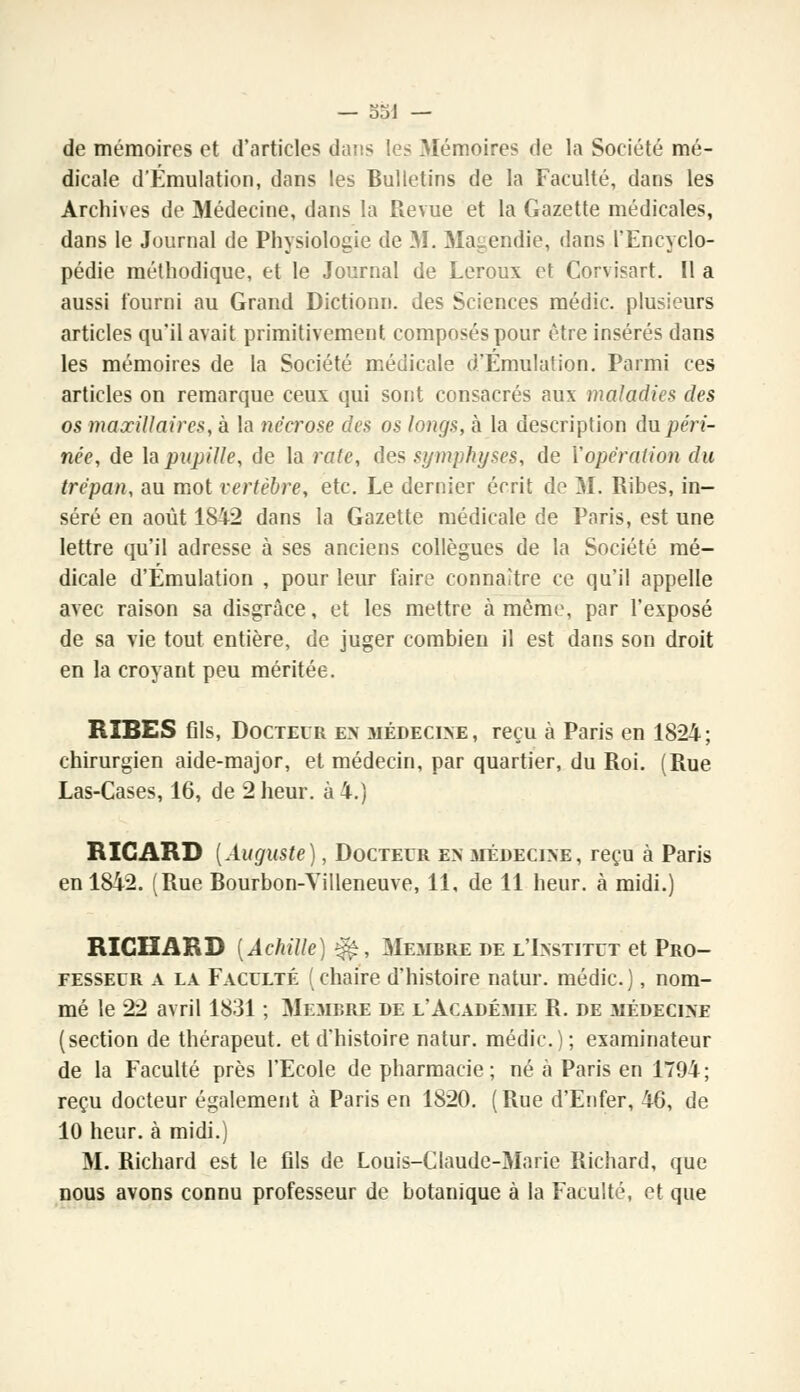 — 331 — de mémoires et d'articles dans les Mémoires de la Société mé- dicale d'Émulation, dans les Bulletins de la Faculté, dans les Archives de Médecine, dans la Revue et la Gazette médicales, dans le Journal de Physiologie de M. Magendie., dans l'Encyclo- pédie méthodique, et le Journal de Leroux et Corvisart. Il a aussi fourni au Grand Dictionn. des Sciences médic. plusieurs articles qu'il avait primitivement composés pour être insérés dans les mémoires de la Société médicale d'Émulation. Parmi ces articles on remarque ceux qui sont consacrés aux maladies des os maxillaires, à la nécrose des os longs, à la description du péri- née, de h pupille, de la rate, des symphyses, de Y opération du trépan, au mot vertèbre, etc. Le dernier écrit de M. Ribes, in- séré en août 1842 dans la Gazette médicale de Paris, est une lettre qu'il adresse à ses anciens collègues de la Société mé- dicale d'Émulation , pour leur faire connaître ce qu'il appelle avec raison sa disgrâce, et les mettre à même, par l'exposé de sa vie tout entière, de juger combien il est dans son droit en la croyant peu méritée. RIBES fils, Docteur e>' médecine, reçu à Paris en 1824; chirurgien aide-major, et médecin, par quartier, du Roi. (Rue Las-Cases, 16, de 2 heur, à 4.) RICARD (Auguste), Docteur en médecine, reçu à Paris en 1842. (Rue Bourbon-Villeneuve, 11, de 11 heur, à midi.) RICHARD (Achille) £fe, Membre de l'Institut et Pro- fesseur a la Faculté (chaire d'histoire natur. médic.), nom- mé le 22 avril 1831 ; Membre de l'Académie R. de médecine (section de thérapeut. et d'histoire natur. médic); examinateur de la Faculté près l'Ecole de pharmacie ; né à Paris en 1794 ; reçu docteur également à Paris en 1820. (Rue d'Enfer, 46, de 10 heur, à midi.) M. Richard est le fils de Louis-Claude-Marie Richard, que nous avons connu professeur de botanique à la Faculté, et que