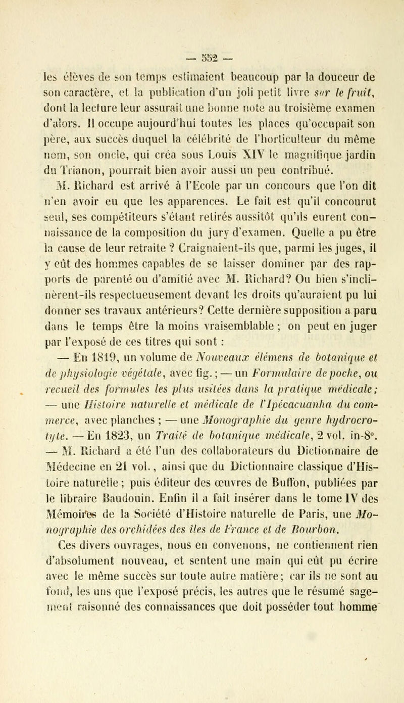 les élèves de son temps estimaient beaucoup par la douceur de son caractère, et la publication d'un joli petit livre sur le fruit, dont la lecture leur assurait une bonne note au troisième examen d'alors. Il occupe aujourd'hui toutes les places qu'occupait son père, aux succès duquel la célébrité de l'horticulteur du même nom, son oncle, qui créa sous Louis XIV le magnifique jardin du Trianon, pourrait bien avoir aussi un peu contribué. M. Richard est arrivé à l'Ecole par un concours que l'on dit n'en avoir eu que les apparences. Le fait est qu'il concourut seul, ses compétiteurs s'étant retirés aussitôt qu'ils eurent con- naissance de la composition du jury d'examen. Quelle a pu être la cause de leur retraite ? Craignaient-ils que, parmi les juges, il y eût des hommes capables de se laisser dominer par des rap- ports de parenté ou d'amitié avec M. Richard? Ou bien s'incli- nèrent-ils respectueusement devant les droits qu'auraient pu lui donner ses travaux antérieurs? Celte dernière supposition a paru dans le temps être la moins vraisemblable ; on peut en juger par l'exposé de ces titres qui sont : — En 1819, un volume de Nouveaux élémens de botanique et de physiologie végétale, avec fig. ; — un Formulaire de poche, ou recueil des formules les plus usitées dans la pratique médicale; — une Histoire naturelle et médicale de l'Ipécacuanha du com- merce, avec planches ; — une Monographie du genre hydrocro- tyte. —En 1823, un Traité de botanique médicale, 2 vol. in-8°. — M. Richard a été l'un des collaborateurs du Dictionnaire de Médecine en 21 vol., ainsi que du Dictionnaire classique d'His- toire naturelle; puis éditeur des œuvres de Buffon, publiées par le libraire Baudouin. Enfin il a fait insérer dans le tome IV des Mémoii'es de la Société d'Histoire naturelle de Paris, une Mo- nographie des orchidées des îles de France et de Bourbon. Ces divers ouvrages, nous en convenons, ne contiennent rien d'absolument nouveau, et sentent une main qui eût pu écrire avec le même succès sur toute autre matière; car ils ne sont au fond, les uns que l'exposé précis, les autres que le résumé sage- ment raisonné des connaissances que doit posséder tout homme