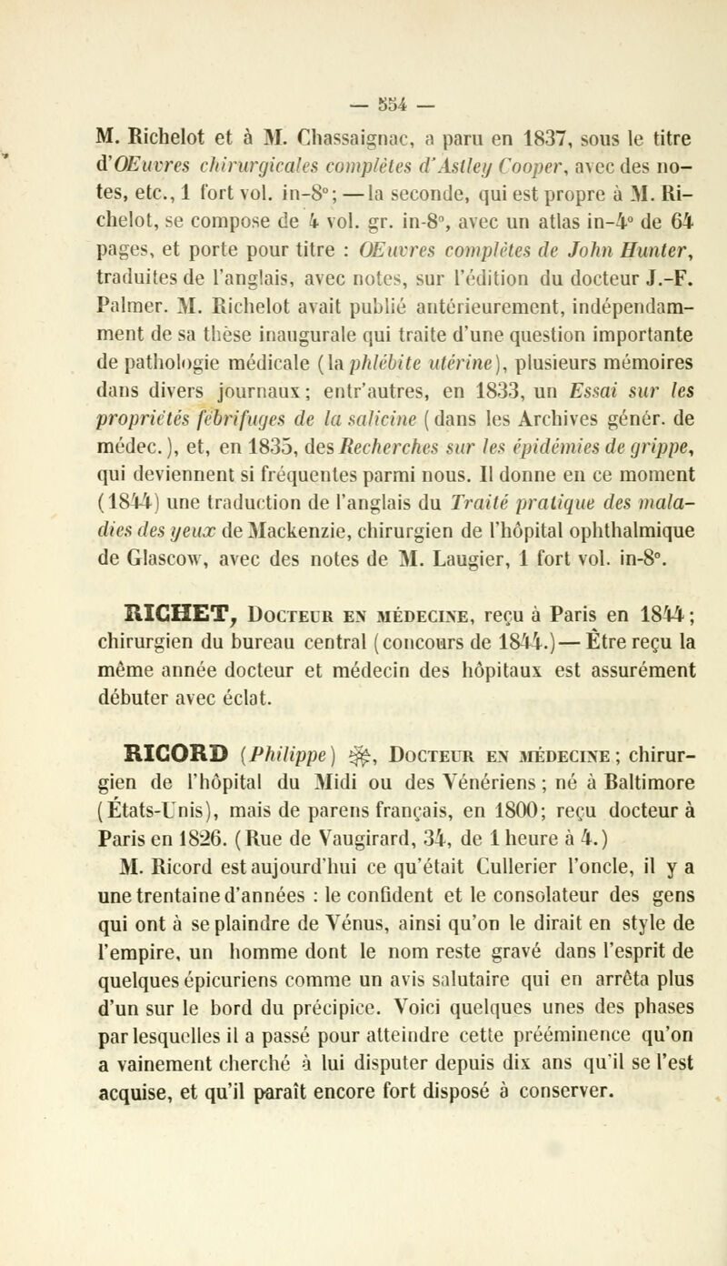 M. Richelot et à M. Chassaignac, a paru en 1837, sous le titre ù'OEuvres chirurgicales complètes d'Astley Cooper, avec des no- tes, etc., 1 fort vol. in-8°; —la seconde, qui est propre à M. Ri- chelot, se compose de 4 vol. gr. in-8°, avec un atlas in-4° de 64 pages, et porte pour titre : OEurres complètes de John Hunter, traduites de l'anglais, avec notes, sur l'édition du docteur J.-F. Palmer. M. Richelot avait publié antérieurement, indépendam- ment de sa thèse inaugurale qui traite d'une question importante de pathologie médicale (la phlébite utérine), plusieurs mémoires dans divers journaux ; enlr'autres, en 1833, un Essai sur les propriétés fébrifuges de la salicine ( dans les Archives génôr. de médec. ), et, en 1835, des Recherches sur les épidémies de grippe, qui deviennent si fréquentes parmi nous. Il donne en ce moment (1844) une traduction de l'anglais du Traité pratique des mala- dies des yeux de Mackenzie, chirurgien de l'hôpital ophthalmique de Glascow, avec des notes de M. Laugier, 1 fort vol. in-8°. RICHET, Docteur en médecine, reçu à Paris en 1844 ; chirurgien du bureau central (concours de 1844.)—Être reçu la même année docteur et médecin des hôpitaux est assurément débuter avec éclat. RIGORD {Philippe) $£, Docteur en médecine; chirur- gien de l'hôpital du Midi ou des Vénériens ; né à Raltimore (États-Unis), mais de parens français, en 1800; reçu docteur à Paris en 1826. (Rue de Vaugirard, 34, de 1 heure à 4.) M. Ricord est aujourd'hui ce qu'était Cullerier l'oncle, il y a une trentaine d'années : le confident et le consolateur des gens qui ont à se plaindre de Vénus, ainsi qu'on le dirait en style de l'empire, un homme dont le nom reste gravé dans l'esprit de quelques épicuriens comme un avis salutaire qui en arrêta plus d'un sur le bord du précipice. Voici quelques unes des phases par lesquelles il a passé pour atteindre cette prééminence qu'on a vainement cherché à lui disputer depuis dix ans qu'il se l'est acquise, et qu'il paraît encore fort disposé à conserver.