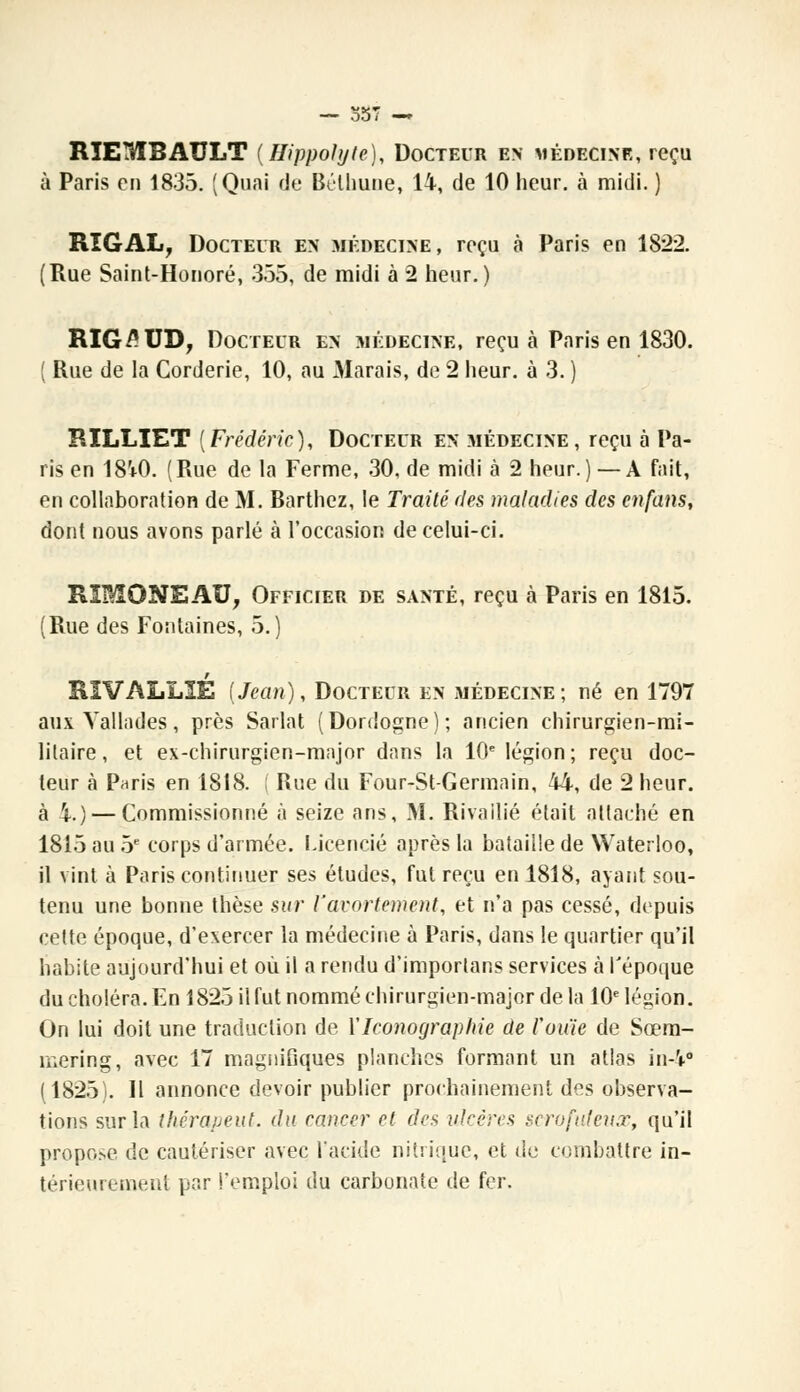 RIE3TBAULT {Hippolyte), Docteur en médecine, reçu à Paris en 1835. (Quai de Bélhune, 14, de 10 heur, à midi. ) RîGAL, Docteur en médecine, reçu à Paris en 1822. (Rue Saint-Honoré, 335, de midi à 2 heur.) RIG£UD, Docteur en médecine, reçu à Paris en 1830. ( Rue de la Corderie, 10, au Marais, de 2 heur, à 3. ) RILLIET [Frédéric), Docteur en médecine, reçu à Pa- ris en 18V0. (Rue de la Ferme, 30, de midi à 2 heur.) —A fait, en collaboration de M. Barthez, le Traité des maladies des en fans, dont nous avons parlé à l'occasion de celui-ci. RSI&ONEAU, Officier de santé, reçu à Paris en 1815. (Rue des Fontaines, 5.) RIVALLIE (Jean), Docteur en médecine; né en 1797 aux Vallades, près Sarlat (Dordogne); ancien chirurgien-mi- litaire, et ex-chirurgien-major dans la 10e légion; reçu doc- leur à Paris en 1818. Rue du Four-St-Germain, 44, de 2 heur, à 4.) — Commissionné à seize ans, M. Rivailié était attaché en 1815 au 5e corps d'armée. Licencié après la bataille de Waterloo, il vint à Paris continuer ses études, fut reçu en 1818, ayant sou- tenu une bonne thèse sur l'avortement, et n'a pas cessé, depuis cette époque, d'exercer la médecine à Paris, dans le quartier qu'il habite aujourd'hui et où il a rendu d'importans services à l'époque du choléra. En 1823 il fut nommé chirurgien-major de la 10e légion. On lui doit une traduction de Y Iconographie de l'ouïe de Sœm- mering, avec 17 magnifiques planches formant un atlas in-V (1825). Il annonce devoir publier prochainement des observa- tions sur la thcrapeut. du cancer et des ulcères scrofuteux, qu'il propose de cautériser avec l'acide nitrique, et de combattre in- térieurement par l'emploi du carbonate de fer.