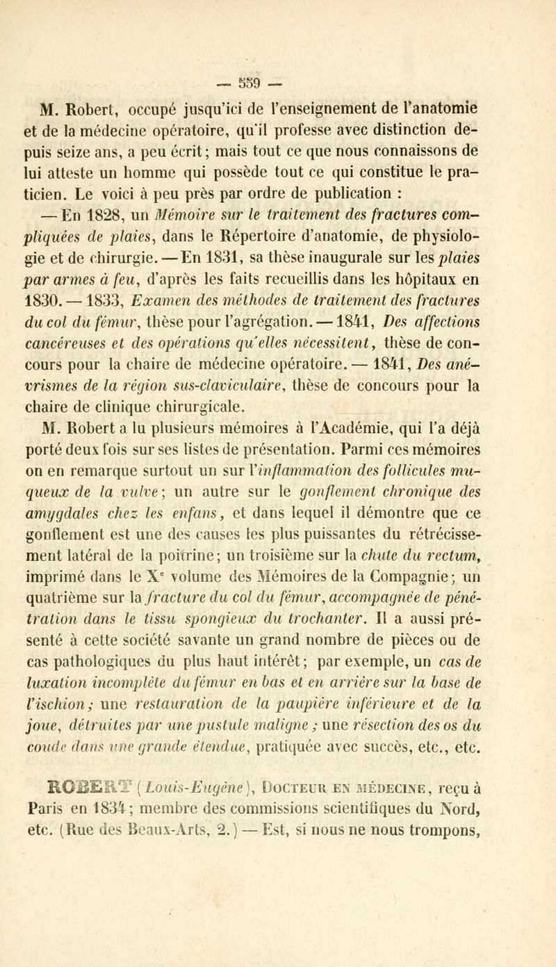 M. Robert, occupé jusqu'ici de l'enseignement de l'anatomie et de la médecine opératoire, qu'il professe avec distinction de- puis seize ans, a peu écrit ; mais tout ce que nous connaissons de lui atteste un homme qui possède tout ce qui constitue le pra- ticien. Le voici à peu près par ordre de publication : — En 1828, un Mémoire sur le traitement des fractures com- pliquées de plaies, dans le Répertoire d'anatomie, de physiolo- gie et de chirurgie. — En 1831, sa thèse inaugurale sur les plaies par armes à feu, d'après les faits recueillis dans les hôpitaux en 1830. — 1833, Examen des méthodes de traitement des fractures du col du fémur, thèse pour l'agrégation. —1841, Des affections cancéreuses et des opérations quelles nécessitent, thèse de con- cours pour la chaire de médecine opératoire.— 1841, Des ané- vrismes de la région sus-claviculaire, thèse de concours pour la chaire de clinique chirurgicale. M. Robert a lu plusieurs mémoires à l'Académie, qui l'a déjà porté deux fois sur ses listes de présentation. Parmi ces mémoires on en remarque surtout un sur Y inflammation des follicules mu- queux de la vulve; un autre sur le gonflement chronique des amygdales chez les enfans, et dans lequel il démontre que ce gonflement est une des causes les plus puissantes du rétrécisse- ment latéral de la poitrine; un troisième sur la chute du rectum, imprimé dans le Xe volume des Mémoires de la Compagnie ; un quatrième sur lu fracture du col du fémur, accompagnée de péné- tration dans le tissu spongieux du trochanter. Il a aussi pré- senté à cette société savante un grand nombre de pièces ou de cas pathologiques du plus haut intérêt; par exemple, un cas de luxation incomplète du fémur en bas et en arrière sur la base de l'ischion; une restauration de la paupière inférieure et de la joue, détruites par une pustule maligne ; une résection des os du coude dans une grande étendue, pratiquée avec succès, etc., etc. ROBERT [Louis-Eugène), Docteur en médecine, reçu à Paris en 1834; membre des commissions scientifiques du Nord, etc. (Rue des Beaux-Arts, 2.) — Est, si nous ne nous trompons,