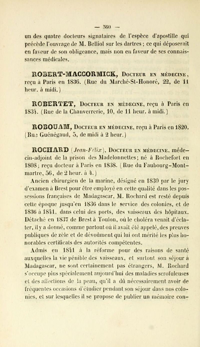 — ,y.60 — un des quatre docteurs signataires de l'espèce d'apostille qui précède l'ouvrage de M. Belliol sur les dartres ; ce qui déposerait en faveur de son obligeance, mais non en faveur de ses connais- sances médicales. ROBERT-MACCORMICK, Docteur en médecine, reçu à Paris en 1836. (Rue du Marché-St-Honoré, 22, de 11 heur, à midi. ) RGBERTET, Docteur en médecine, reçu à Paris en 183Ï. (Uue de la Chanverrerie, 10, de 11 heur, à midi.) ROBOUAM, Docteur en médecine, reçu à Paris en 1820. (Rui Guénégaud, 5, de midi à 2 heur.) ROCHARD [Jean-Félix), Docteur en médecine, méde- cin-adjoint de la prison des Madelonneltes; né à Rochefort en 1808; reçu docteur à Paris en 1838. (Rue du Faubourg-Mont- martre, 56, de 2 heur, à 4. ) Ancien chirurgien de la marine, désigné en 1830 par le jury d'examen à Brest pour être employé en cette qualité dans les pos- sessions françaises de Madagascar, M. Rochard est resté depuis cette époque jusqu'en 1836 dans le service des colonies, et de 1836 à 1841, dans celui des ports, des vaisseeux des hôpitaux. Détaché en 1837 de Brest à Toulon, où le choléra venait d'écla- ter, il y a donné, comme partout où il avait été appelé, des preuves publiques de zèle et de dévoùmentqui lui ont mérité les plus ho- norables certificats des autorités compétentes. Admis en 1841 à la réforme pour des raisons de santé auxquelles la vie pénible des vaisseaux, et surtout son séjour à Madagascar, ne sont certainement pas étrangers, M. Rochard s'occupe plus spécialement aujourd'hui des maladies scrofuleuses et des affections de la peau, qu'il a dû nécessairement avoir de fréquentes occasions d'étudier pendant son séjour dans nos colo- nies, et sur lesquelles il se propose de publier un mémoire con-