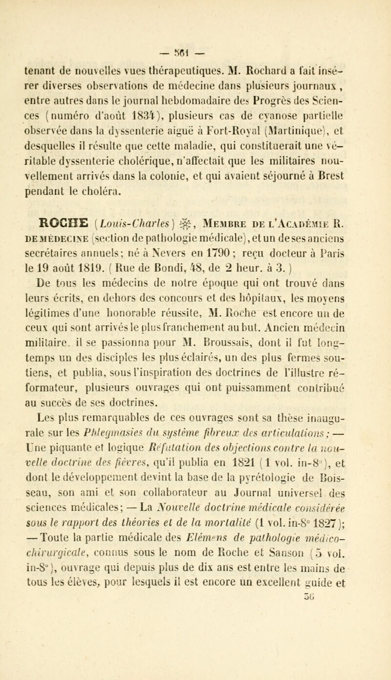 tenant de nouvelles vues thérapeutiques. M. Rochard a lait insé- rer diverses observations de médecine dans plusieurs journaux , entre autres dans le journal hebdomadaire de* Progrès des Scien- ces (numéro d'août 1834), plusieurs cas de cyanose partielle observée dans la dyssenterie aiguë à Fort-Royal (Martinique), el desquelles il résulte que cette maladie, qui constituerait une vé- ritable dyssenterie cholérique, n'affectait que les militaires nou- vellement arrivés dans la colonie, et qui avaient séjourné à Brest pendant le choléra. ROCHE (Louis-Charles) %$, Membre de l'Acaoémie R. de médecine ^section de pathologie médicale), et un de ses anciens secrétaires annuels; né à Nevers en 1790; reçu docteur à Paris le 19 août 1819. ( Rue de Bondi, 48, de 2 heur, à 3. ) De tous les médecins de notre époque qui ont trouvé dans leurs écrits, en dehors des concours et des hôpitaux, les moyens légitimes d'une honorable réussite, M. Roche est encore un de ceux qui sont arrivés le plus franchement au but. Ancien médecin militaire, il se passionna pour M. Broussais, dont il l'ut long- temps un des disciples les plus éclairés, un des plus fermes sou- tiens, et publia, sous l'inspiration des doctrines de l'illustre ré- formateur, plusieurs ouvrages qui ont puissamment contribué au succès de ses doctrines. Les plus remarquables de ces ouvrages sont sa thèse inaugu- rale sur les Pfilegmasies du système fibreux des articulations ;— Une piquante et logique Réfutation des objections contre la nou- velle doctrine des fièvres, qu'il publia en 1821 (1 vol. in-8), et dont le développement devint la base de la pyrétologie de Bois- seau, son ami et son collaborateur au Journal universel des sciences médicales; —La Xouvelle doctrine médicale considérée sous le rapport des théories el de la mortalité (1 vol. in-8° 1827); — Toute la partie médicale des Elém^ns de pathologie médico- chirurgicale, connus sous le nom de Roche et Sanson (5 vol. in-8°), ouvrage qui depuis plus de dix ans est entre les mains de tous les élèves, pour lesquels il est encore un excellent guide et 5G