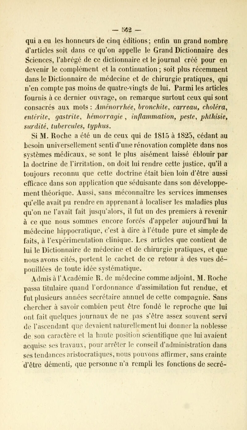 qui a eu les honneurs de cinq éditions; enfin un grand nombre d'articles soit dans ce qu'on appelle le Grand Dictionnaire des Sciences, l'abrégé de ce dictionnaire et le journal créé pour en devenir le complément et la continuation ; soit plus récemment dans le Dictionnaire de médecine et de chirurgie pratiques, qui n'en compte pas moins de quatre-vingts de lui. Parmi les articles fournis à ce dernier ouvrage, on remarque surtout ceux qui sont consacrés aux mots : Aménorrhée, bronchite, carreau, choléra, entérite, gastrite, hémorragie , inflammation, peste, phthisie, surdité, tubercules, typhus. Si M. Roche a été un de ceux qui de 1815 à 1825, cédant au besoin universellement senti d'une rénovation complète dans nos systèmes médicaux, se sont le plus aisément laissé éblouir par la doctrine de l'irritation, on doit lui rendre cette justice, qu'il a toujours reconnu que cette doctrine était bien loin d'être aussi efficace dans son application que séduisante dans son développe- ment théorique. Aussi, sans méconnaître les services immenses qu'elle avait pu rendre en apprenante localiser les maladies plus qu'on ne l'avait fait jusqu'alors, il fut un des premiers à revenir à ce que nous sommes encore forcés d'appeler aujourd'hui la médecine hippocratique, c'est à dire à l'étude pure et simple de faits, à l'expérimentation clinique. Les articles que contient de lui le Dictionnaire de médecine et de chirurgie pratiques, et que nous avons cités, portent le cachet de ce retour à des vues dé- pouillées de toute idée systématique. Admis à l'Académie R. de médecine comme adjoint, M. Roche passa titulaire quand l'ordonnance d'assimilation fut rendue, et fut plusieurs années secrétaire annuel de cette compagnie. Sans chercher à savoir combien peut être fondé le reproche que lui ont fait quelques journaux de ne pas s'être assez souvent servi de l'ascendant que devaient naturellement lui donner la noblesse de son caractère et la haute position scientifique que lui avaient acquise ses travaux, pour arrêter le conseil d'administration dans ses tendances aristocratiques, nous pouvons affirmer, sans crainte d'être démenti, que personne n'a rempli les fonctions de secré-