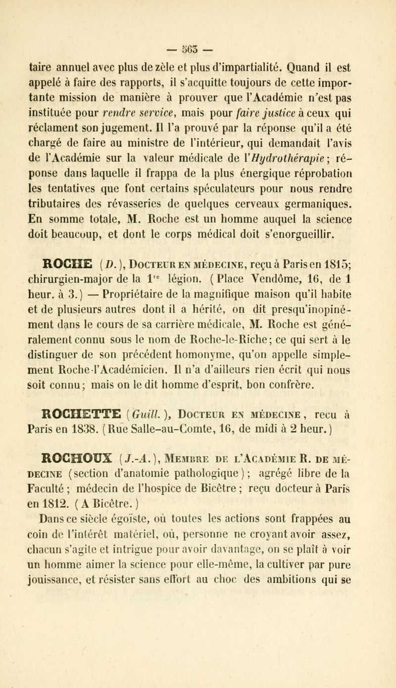 taire annuel avec plus de zèle et plus d'impartialité. Quand il est appelé à faire des rapports, il s'acquitte toujours de cette impor- tante mission de manière à prouver que l'Académie n'est pas instituée pour rendre service, mais pour faire justice à ceux qui réclament son jugement. Il l'a prouvé par la réponse qu'il a été chargé de faire au ministre de l'intérieur, qui demandait l'avis de l'Académie sur la valeur médicale de Y Hydrothérapie ; ré- ponse dans laquelle il frappa de la plus énergique réprobation les tentatives que font certains spéculateurs pour nous rendre tributaires des rêvasseries de quelques cerveaux germaniques. En somme totale, M. Roche est un homme auquel la science doit beaucoup, et dont le corps médical doit s'enorgueillir. ROCHE ( D. ), Docteur en médecine, reçu à Paris en 1815; chirurgien-major de la l'e légion. ( Place Vendôme, 16, de 1 heur, à 3.) — Propriétaire de la magnifique maison qu'il habite et de plusieurs autres dont il a hérité, on dit presqu'inopiné- ment dans le cours de sa carrière médicale, M. Roche est géné- ralement connu sous le nom de Roche-le-Riche ; ce qui sert à le distinguer de son précédent homonyme, qu'on appelle simple- ment Roche l'Académicien. Il n'a d'ailleurs rien écrit qui nous soit connu; mais on le dit homme d'esprit, bon confrère. ROGHETTE ( Guitt. ), Docteur en médecine , reçu à Paris en 1838. (Rue Salle-au-Comte, 16, de midi à 2 heur.) ROCHOUX (J.-A.), Membre de l'Académie R. de mé- decine ( section d'anatomie pathologique ) ; agrégé libre de la Faculté ; médecin de l'hospice de Ricêtre ; reçu docteur à Paris en 1812. ( A Ricêtre. ) Dans ce siècle égoïste, où toutes les actions sont frappées au coin de l'intérêt matériel, où, personne ne croyant avoir assez, chacun s'agite et intrigue pour avoir davantage, on se plaît à voir un homme aimer la science pour elle-même, la cultiver par pure jouissance, et résister sans effort au choc des ambitions qui se