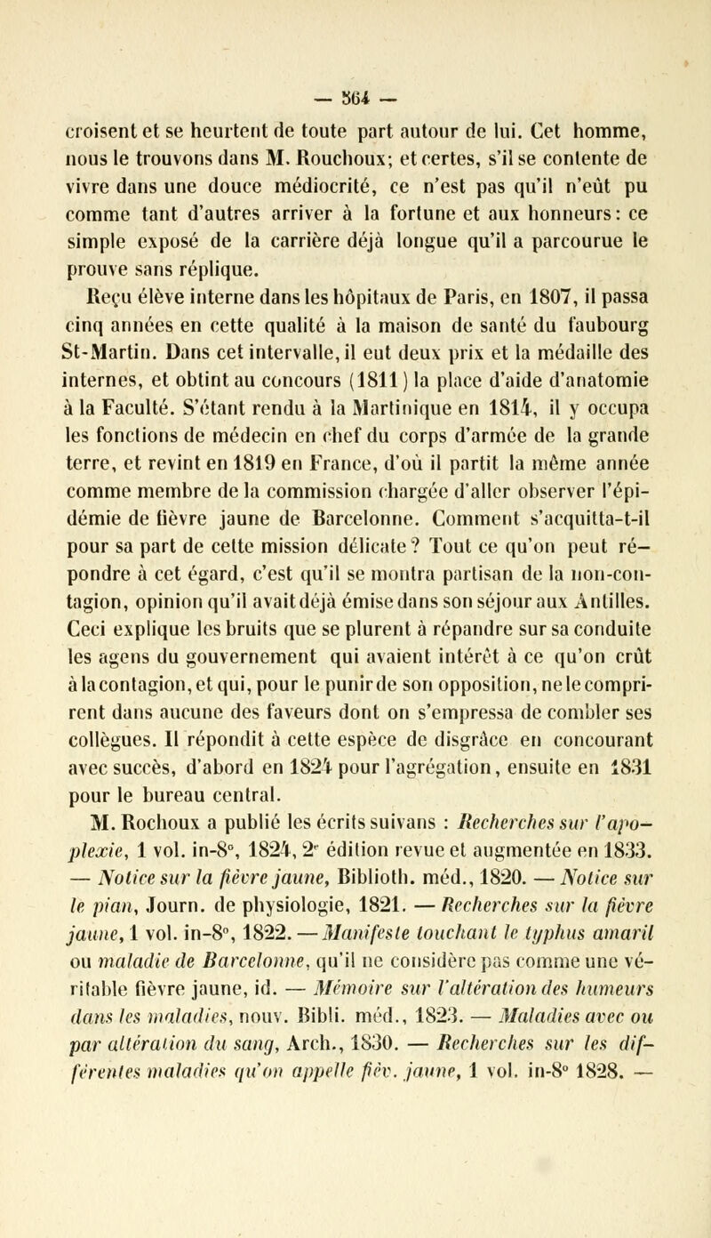 — 3154 - croisent et se heurtent de toute part autour de lui. Cet homme, nous le trouvons dans M. Rouchoux; et certes, s'il se contente de vivre dans une douce médiocrité, ce n'est pas qu'il n'eût pu comme tant d'autres arriver à la fortune et aux honneurs : ce simple exposé de la carrière déjà longue qu'il a parcourue le prouve sans réplique. Reçu élève interne dans les hôpitaux de Paris, en 1807, il passa cinq années en cette qualité à la maison de santé du faubourg St-Martin. Dans cet intervalle, il eut deux prix et la médaille des internes, et obtint au concours (1811 ) la place d'aide d'anatomie à la Faculté. S'étant rendu à la Martinique en 1814, il y occupa les fondions de médecin en chef du corps d'armée de la grande terre, et revint en 1819 en France, d'où il partit la même année comme membre de la commission chargée d'aller observer l'épi- démie de lièvre jaune de Barcelonne. Comment s'acquitta-t-il pour sa part de cette mission délicate? Tout ce qu'on peut ré- pondre à cet égard, c'est qu'il se montra partisan de la non-con- tagion, opinion qu'il avait déjà émise dans son séjour aux Antilles. Ceci explique les bruits que se plurent à répandre sur sa conduite les agens du gouvernement qui avaient intérêt à ce qu'on crût à la contagion, et qui, pour le punirde son opposition, ne le compri- rent dans aucune des faveurs dont on s'empressa de combler ses collègues. Il répondit à cette espèce de disgrâce en concourant avec succès, d'abord en 1824 pour l'agrégation, ensuite en 1831 pour le bureau central. M. Rochoux a publié les écrits suivans : Recherches sur l'apo- plexie, 1 vol. in-8°, 1824, 2e édition revue et augmentée en 1833. — Notice sur la fièvre jaune, Biblioth. méd., 1820. —Notice sur le pian, Journ. de physiologie, 1821. — Recherches sur la fièvre jaune, 1 vol. in-8°, 1822. — Manifeste louchant le typhus amaril ou maladie de Barcelonne, qu'il ne considère pas comme une vé- ritable fièvre jaune, id. — Mémoire sur l'altération des humeurs dans les maladies, nouv. Bibli. méd., 1823. — Maladies avec ou par altération du sang, Arch., 1830. — Recherches sur les dif-