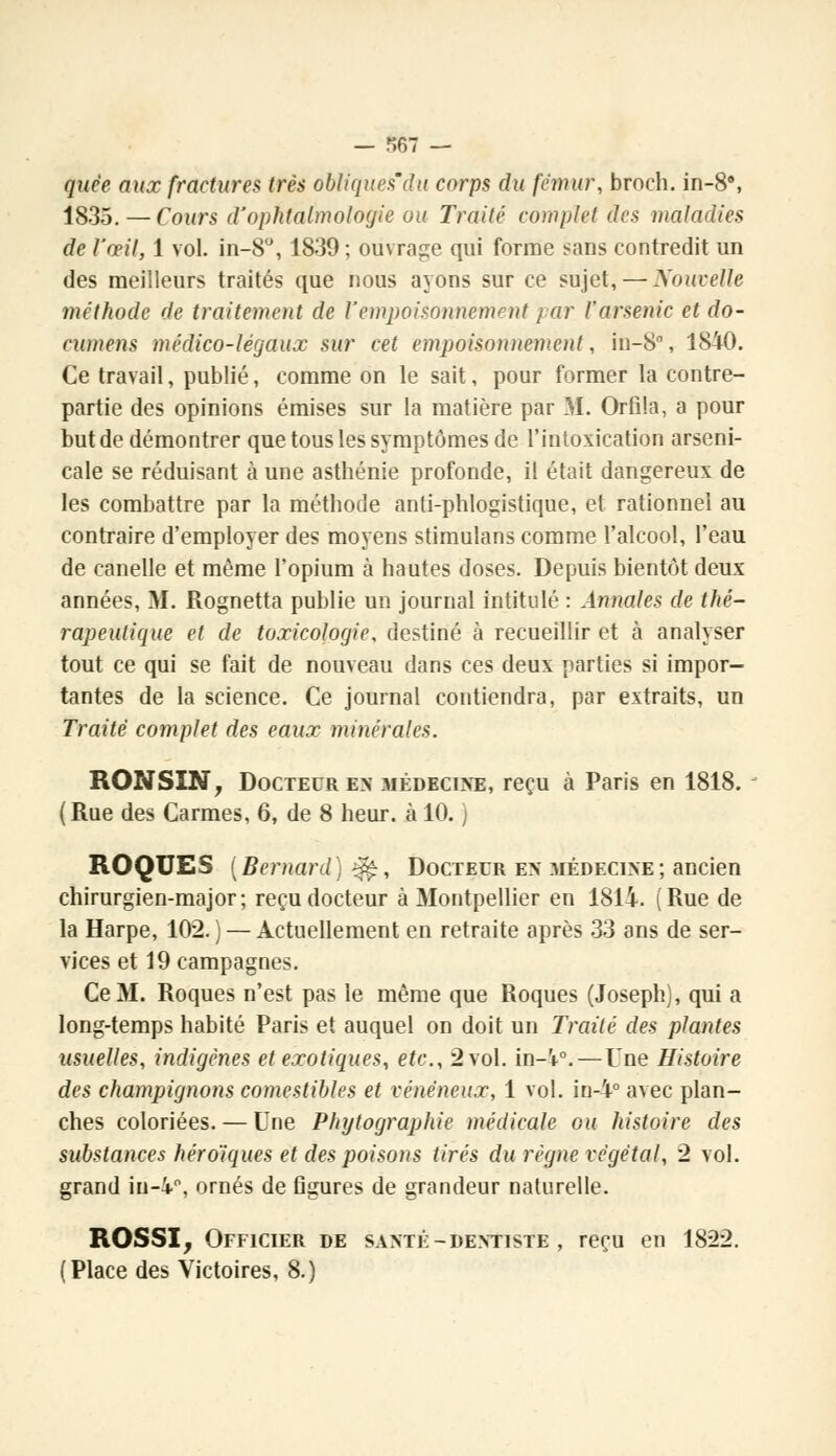 — r,67 — quèe aux fractures très obliques'du corps du fémur, broch. in-8°, 1835. — Cours d'ophtalmologie ou Traité complet des maladies de l'œil, 1 vol. in-8°, 1839; ouvrage qui forme sans contredit un des meilleurs traités que nous ayons sur ce sujet, — Nouvelle méthode de traitement de Vempoisonnement / ar l'arsenic et do- cumens médico-légaux sur cet empoisonnement, in-8°, 1840. Ce travail, publié, comme on le sait, pour former la contre- partie des opinions émises sur la matière par M. Orfîla, a pour but de démontrer que tous les symptômes de l'intoxication arseni- cale se réduisant à une asthénie profonde, il était dangereux de les combattre par la méthode anti-phlogistique, et rationnel au contraire d'employer des moyens stimulans comme l'alcool, l'eau de canelle et même l'opium à hautes doses. Depuis bientôt deux années, M. Rognetta publie un journal intitulé : Annales de thé- rapeutique et de toxicologie, destiné à recueillir et à analyser tout ce qui se fait de nouveau dans ces deux parties si impor- tantes de la science. Ce journal contiendra, par extraits, un Traité complet des eaux minérales. RONSIN, Docteur en médecine, reçu à Paris en 1818. (Rue des Carmes, 6, de 8 heur, à 10. ) ROQUES [Bernard) $fe, Docteur en médecine ; ancien chirurgien-major; reçu docteur à Montpellier en 1814. (Rue de la Harpe, 102. ) — Actuellement en retraite après 33 ans de ser- vices et 19 campagnes. Ce M. Roques n'est pas le même que Roques (Joseph), qui a long-temps habité Paris et auquel on doit un Traité des plantes usuelles, indigènes et exotiques, etc., 2 vol. in-'*0.—Une Histoire des champignons comestibles et vénéneux, 1 vol. in-4° avec plan- ches coloriées. — Une Phytographie médicale ou histoire des substances héroïques et des poisons tirés du règne végétal, 2 vol. grand in-4°, ornés de figures de grandeur naturelle. ROSSI, Officier de santé-dentiste , reçu en 1822. (Place des Victoires, 8.)