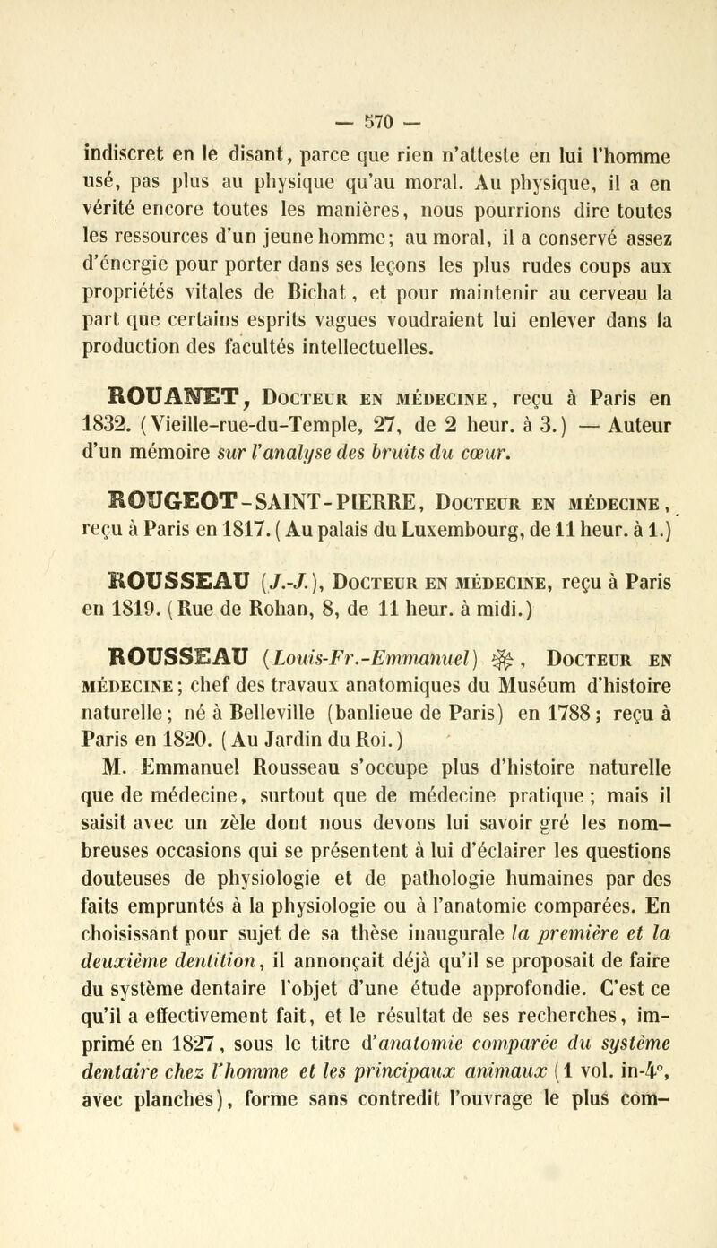 indiscret en le disant, parce que rien n'atteste en lui l'homme usé, pas plus au physique qu'au moral. Au physique, il a en vérité encore toutes les manières, nous pourrions dire toutes les ressources d'un jeune homme; au moral, il a conservé assez d'énergie pour porter dans ses leçons les plus rudes coups aux propriétés vitales de Bichat, et pour maintenir au cerveau la part que certains esprits vagues voudraient lui enlever dans la production des facultés intellectuelles. ROUANET, Docteur en médecine, reçu à Paris en 1832. (Vieille-rue-du-Temple, 27, de 2 heur, à 3.) — Auteur d'un mémoire sur l'analyse des bruits du cœur. ROUGEOT-SAINT-PIERRE, Docteur en médecine, reçu à Paris en 1817. ( Au palais du Luxembourg, de 11 heur, à 1.) ROUSSEAU (/.-/.), Docteur en médecine, reçu à Paris en 1819. (Rue de Rohan, 8, de 11 heur, à midi.) ROUSSEAU (Louis-Fr.-Emmanuel) îfè, Docteur en médecine ; chef des travaux anatomiques du Muséum d'histoire naturelle; né à Belleville (banlieue de Paris) en 1788; reçu à Paris en 1820. ( Au Jardin du Roi. ) M. Emmanuel Rousseau s'occupe plus d'histoire naturelle que de médecine, surtout que de médecine pratique ; mais il saisit avec un zèle dont nous devons lui savoir gré les nom- breuses occasions qui se présentent à lui d'éclairer les questions douteuses de physiologie et de pathologie humaines par des faits empruntés à la physiologie ou à l'anatomie comparées. En choisissant pour sujet de sa thèse inaugurale la première et la deuxième dentition, il annonçait déjà qu'il se proposait de faire du système dentaire l'objet d'une étude approfondie. C'est ce qu'il a effectivement fait, et le résultat de ses recherches, im- primé en 1827, sous le titre d'anatomie comparée du système dentaire chez l'homme et les principaux animaux (1 vol. in-4°, avec planches), forme sans contredit l'ouvrage le plus corn-