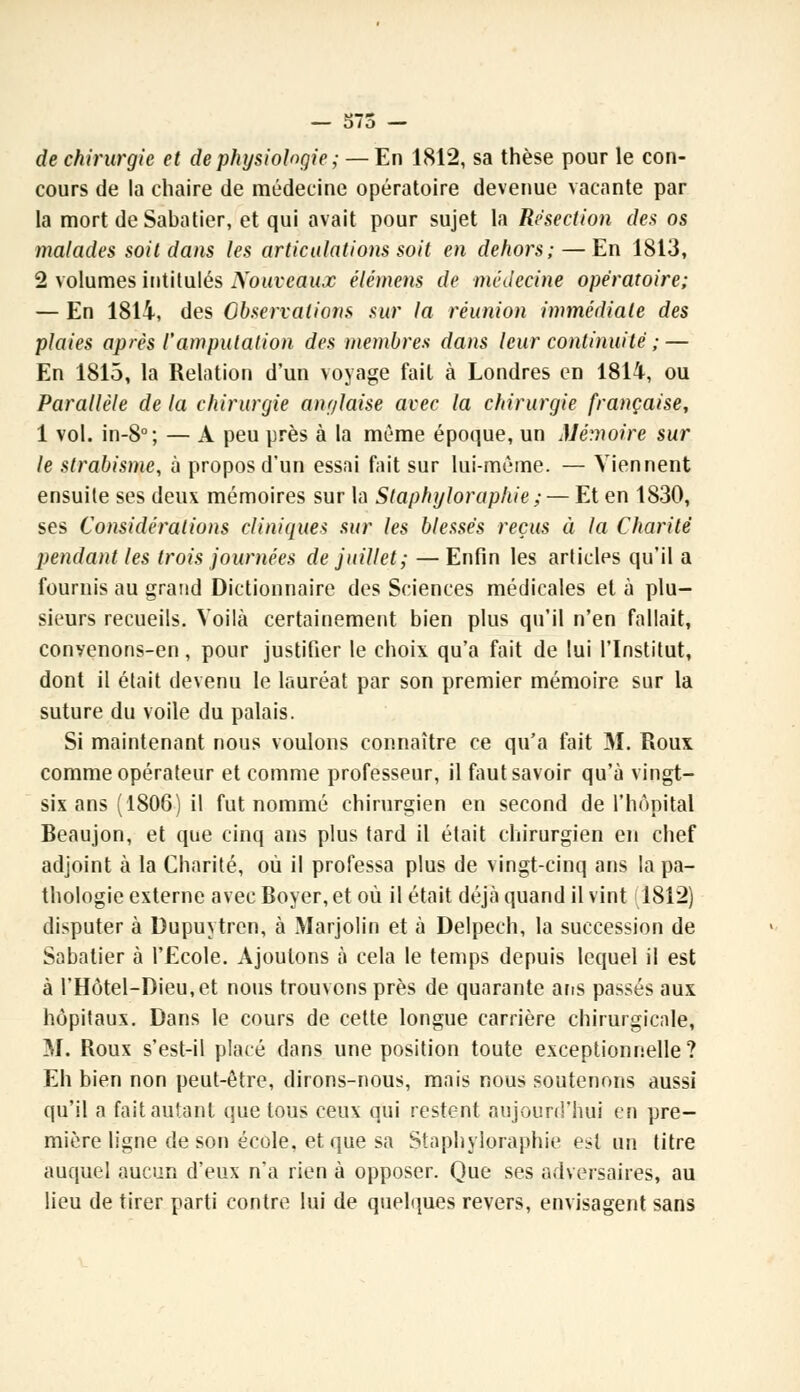 de chirurgie et de physiologie ; — En 1812, sa thèse pour le con- cours de la chaire de médecine opératoire devenue vacante par la mort deSabatier, et qui avait pour sujet la Résection des os malades soit dans les articulations soit en dehors; — En 1813, 2 volumes intitulés Nouveaux élément de médecine opératoire; — En 1814, des Observations sur la réunion immédiate des plaies après l'amputation des membres dans leur continuité ; — En 1815, la Relation d'un voyage fait à Londres en 1814, ou Parallèle de la chirurgie anglaise avec la chirurgie française, 1 vol. in-8°; — A peu près à la même époque, un Mémoire sur le strabisme, à propos d'un essai fait sur lui-même. — Viennent ensuite ses deux mémoires sur la Slaphyloraphie ; — Et en 1830, ses Considérations cliniques sur les blessés reçus à la Charité pendant les trois journées de juillet; —Enfin les articles qu'il a fournis au grand Dictionnaire des Sciences médicales et à plu- sieurs recueils. Voilà certainement bien plus qu'il n'en fallait, convenons-en, pour justifier le choix qu'a fait de lui l'Institut, dont il était devenu le lauréat par son premier mémoire sur la suture du voile du palais. Si maintenant nous voulons connaître ce qu'a fait M. Roux comme opérateur et comme professeur, il faut savoir qu'à vingt- six ans (1806) il fut nommé chirurgien en second de l'hôpital Beaujon, et que cinq ans plus tard il était chirurgien en chef adjoint à la Charité, où il professa plus de vingt-cinq ans la pa- thologie externe avec Boyer, et où il était déjà quand il vint 1812) disputer à Dupuytren, à Marjolin et à Delpech, la succession de Sabatier à l'Ecole. Ajoutons à cela le temps depuis lequel il est à l'Hôtel-Dieu,et nous trouvons près de quarante ans passés aux hôpitaux. Dans le cours de cette longue carrière chirurgicale, M. Roux s'est-il placé dans une position toute exceptionnelle? Eh bien non peut-être, dirons-nous, mais nous soutenons aussi qu'il a fait autant que tous ceux qui restent aujourd'hui en pre- mière ligne de son école, et que sa Staphyloraphie est un titre auquel aucun d'eux n'a rien à opposer. Que ses adversaires, au lieu de tirer parti contre lui de quelques revers, envisagent sans