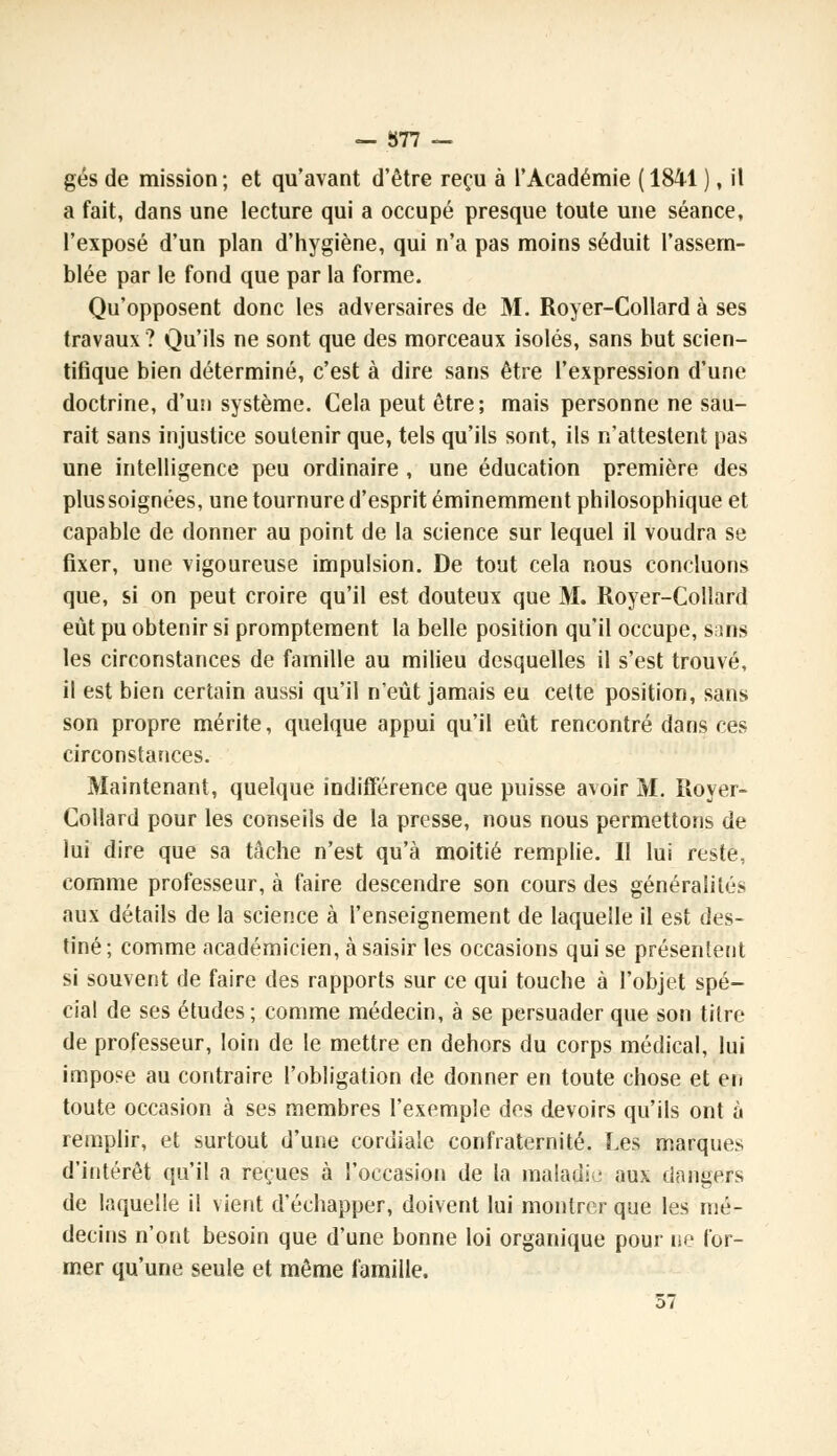 gés de mission; et qu'avant d'être reçu à l'Académie (1841 ), il a fait, dans une lecture qui a occupé presque toute une séance, l'exposé d'un plan d'hygiène, qui n'a pas moins séduit l'assem- blée par le fond que par la forme. Qu'opposent donc les adversaires de 31. Royer-Collard à ses travaux ? Qu'ils ne sont que des morceaux isolés, sans but scien- tifique bien déterminé, c'est à dire sans être l'expression d'une doctrine, d'un système. Cela peut être; mais personne ne sau- rait sans injustice soutenir que, tels qu'ils sont, ils n'attestent pas une intelligence peu ordinaire , une éducation première des plus soignées, une tournure d'esprit éminemment philosophique et capable de donner au point de la science sur lequel il voudra se fixer, une vigoureuse impulsion. De tout cela nous concluons que, si on peut croire qu'il est douteux que M. Royer-Collard eût pu obtenir si promptement la belle position qu'il occupe, sans les circonstances de famille au milieu desquelles il s'est trouvé, il est bien certain aussi qu'il n'eût jamais eu cette position, sans son propre mérite, quelque appui qu'il eût rencontré dans ces circonstances. Maintenant, quelque indifférence que puisse avoir 31. Royer- Collard pour les conseils de la presse, nous nous permettons de lui dire que sa tâche n'est qu'à moitié remplie. Il lui reste, comme professeur, à faire descendre son cours des généralités aux détails de la science à l'enseignement de laquelle il est des- tiné; comme académicien, à saisir les occasions qui se présentent si souvent de faire des rapports sur ce qui touche à l'objet spé- cial de ses études; comme médecin, à se persuader que son titre de professeur, loin de le mettre en dehors du corps médical, lui impose au contraire l'obligation de donner en toute chose et en toute occasion à ses membres l'exemple des devoirs qu'ils ont à remplir, et surtout d'une cordiale confraternité. Les marques d'intérêt qu'il a reçues à l'occasion de la maladie aux dangers de laquelle il vient d'échapper, doivent lui montrer que les mé- decins n'ont besoin que d'une bonne loi organique pour ne for- mer qu'une seule et même famille.