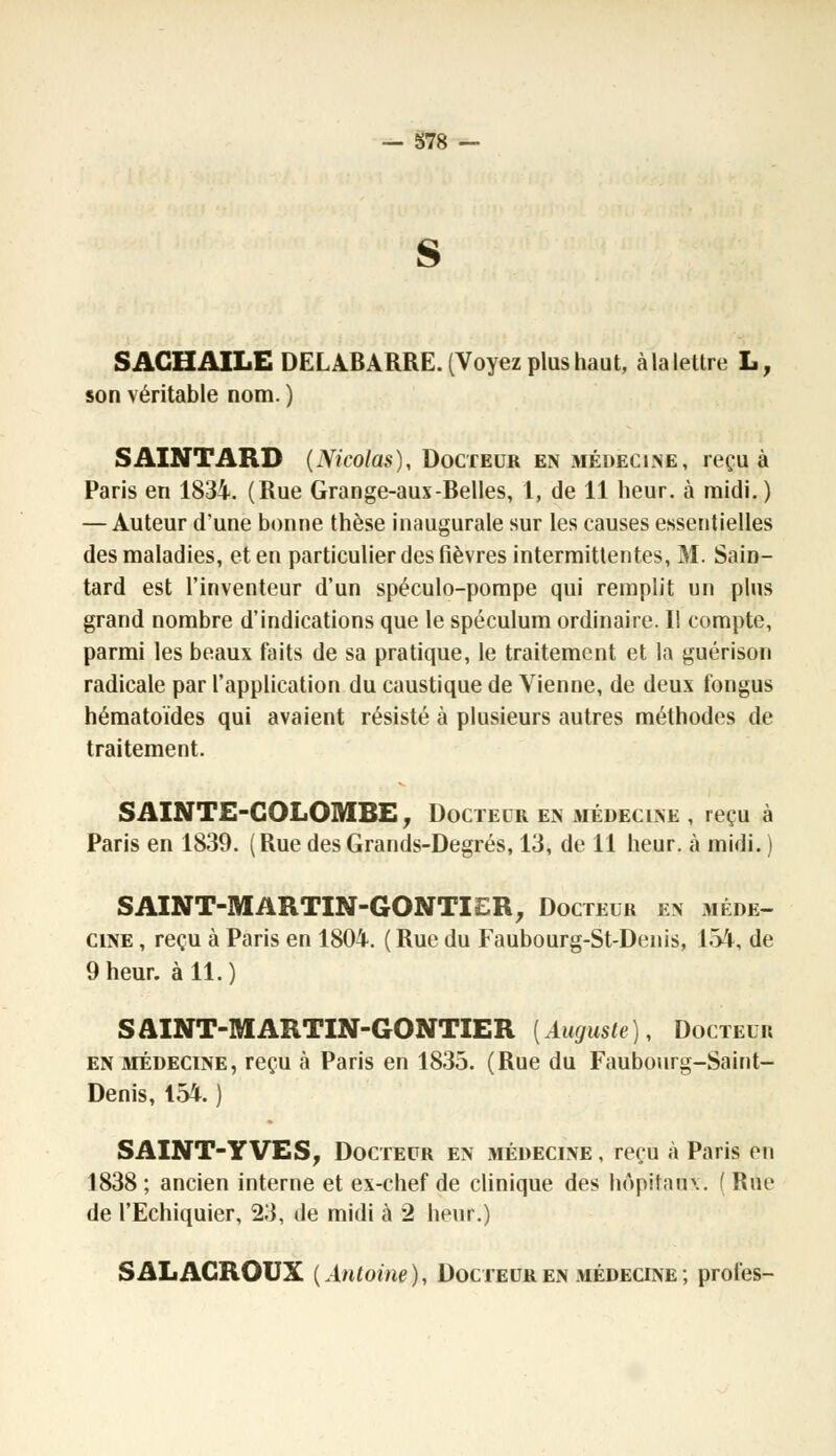 S AGHAILE DELABARRE. (Voyez plus haut, à la lettre L, son véritable nom. ) SAINTARD (Nicolas), Docteur en médecine, reçu à Paris en 1834. (Rue Grange-aux-Belles, 1, de 11 heur, à midi. ) — Auteur d'une bonne thèse inaugurale sur les causes essentielles des maladies, et en particulier des fièvres intermittentes, M. Sain- tard est l'inventeur d'un spéculo-pompe qui remplit un plus grand nombre d'indications que le spéculum ordinaire. II compte, parmi les beaux faits de sa pratique, le traitement et la guérison radicale par l'application du caustique de Vienne, de deux fongus hématoïdes qui avaient résisté à plusieurs autres méthodes de traitement. SAINTE-COLOMBE, Docteur en médecine , reçu à Paris en 1839. (Rue des Grands-Degrés, 13, de 11 heur, à midi. ) SAINT-MARTIN-GONTIER, Docteur en méde- cine , reçu à Paris en 1804. ( Rue du Faubourg-St-Denis, 154, de 9 heur, à 11.) SAINT-MARTIN-GONTIER [Auguste), Docteur en médecine, reçu à Paris en 1835. (Rue du Faubourg-Saint- Denis, 154. ) SAINT-YVES, Docteur en médecine , reçu à Paris en 1838 ; ancien interne et ex-chef de clinique des hôpitaux, f Rue de l'Echiquier, 23, de midi à 2 heur.) SALAGROUX (Antoine), Docteur en médecine; proies-