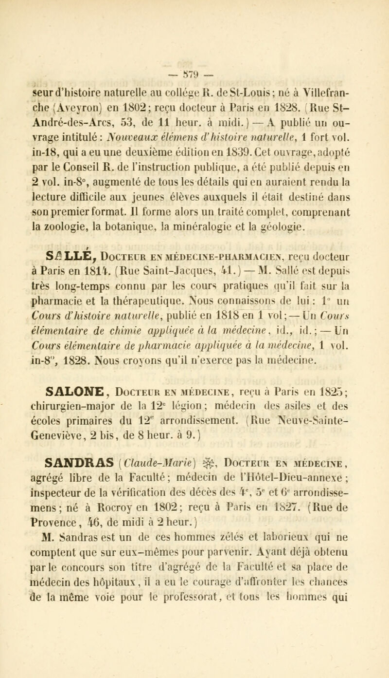 seur d'histoire naturelle au collège R. deSt-Louis; né à Villefran- che (Aveyron) en 1802; reçu docteur à Paris en 1828. (Rue St- André-des-Arcs, 53, de 11 heur, à midi. ) — A publié un ou- vrage intitulé : Nouveaux élémens d'histoire naturelle, 1 fort vol. in-18, qui a eu une deuxième édition en 1839. Cet ouvrage, adopté par le Conseil R. de l'instruction publique, a été publié depuis en 2 vol. in-8°, augmenté de tous les détails qui en auraient rendu la lecture difficile aux jeunes élèves auxquels il était destiné dans son premier format. Il forme alors un traité complet, comprenant la zoologie, la botanique, la minéralogie et la géologie. S/: LLE, Docteur en médecine-pharmacien, reçu docteur à Paris en 181-I-. (Rue Saint-Jacques, 41.) — M. Salle est depuis très long-temps connu par les cours pratiques qu'il fait sur la pharmacie et la thérapeutique. Nous connaissons de lui : 1° un Cours d'histoire naturelle, publié en 1818 en 1 vol;—Un Cours élémentaire de chimie appliquée à la médecine, id., id.; — Un Cours élémentaire de pharmacie appliquée à la médecine, 1 vol. in-8, 1828. Nous croyons qu'il n'exerce pas la médecine. SALONE. Docteur en médecine, reçu à Paris en 1825; chirurgien-major de la 12e légion ; médecin des asiles et des écoles primaires du 12e arrondissement. (Rue Neuve-Sainte- Geneviève, 2 bis, de 8 heur, à 9.) SANDRAS (Claude-Marie) ^, Docteur en médecine, agrégé libre de la Faculté ; médecin de l'Hôtel-Dieu-annexe ; inspecteur de la vérification des décès des 4e, 5e et & arrondisse- mens; né à Rocroy en 1802; reçu à Paris en 1827. (Rue de Provence, 46, de midi à 2 heur. ) M. Sandras est un de ces hommes zélés et laborieux qui ne comptent que sur eux-mêmes pour parvenir. Ayant déjà obtenu par le concours son titre d'agrégé de la Faculté et sa place de médecin des hôpitaux, il a eu le courage d'affronter les chances de la même voie pour le professorat, et tous les hommes qui