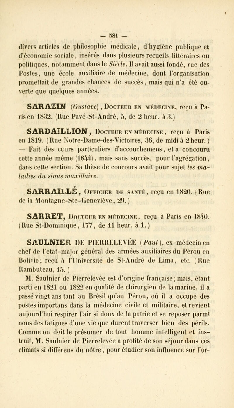 — 584 — divers articles de philosophie médicale, d'hygiène publique et d'économie sociale, insérés dans plusieurs recueils littéraires ou politiques, notamment dans le Siècle. Il avait aussi fondé, rue des Postes, une école auxiliaire de médecine, dont l'organisation promettait de grandes chances de succès, mais qui n'a été ou- verte que quelques années. SARAZIN (Gustave), Docteur en médecine, reçu à Pa- ris en 1832. (Rue Pavé-St-André, 5, de 2 heur, à 3.) S ARDAI L LION , Docteur en médecine , reçu à Paris en 1819. (Rue Notre-Dame-des-Victoires, 36, de midi à 2heur. ) — Fait des cours particuliers d'accouchemens, et a concouru cette année même (1844), mais sans succès, pour l'agrégation, dans cette section. Sa thèse de concours avait pour sujet les ma- ladies du sinus maxillaire. SARRAILLE, Officier de santé , reçu en 1820. | Rue de la Montagne-Ste-Geneviève, 29. ) S ARRET, Docteur en médecine , reçu à Paris en 1840. (Rue St-Dominique, 177, de 11 heur, à 1.) SAULNIER DE PIERRELEVÉE [Paul), ex-médecin en chef de l'état-major général des armées auxiliaires du Pérou en Rolivie; reçu à l'Université de St-André de Lima, etc. (Rue Rambuteau, 15. ) M. Saulnier de Pierrelevée est d'origine française; mais, étant parti en 1821 ou 1822 en qualité de chirurgien de la marine, il a passé vingt ans tant au Brésil qu'au Pérou, où il a occupé des postes importans dans la médecine civile et militaire, et revient aujourd'hui respirer l'air si doux de la patrie et se reposer parmi nous des fatigues d'une vie que durent traverser bien des périls. Comme on doit le présumer de tout homme intelligent et ins- truit, M. Saulnier de Pierrelevée a profité de son séjour dans ces climats si différens du nôtre, pour étudier son influence sur l'or-