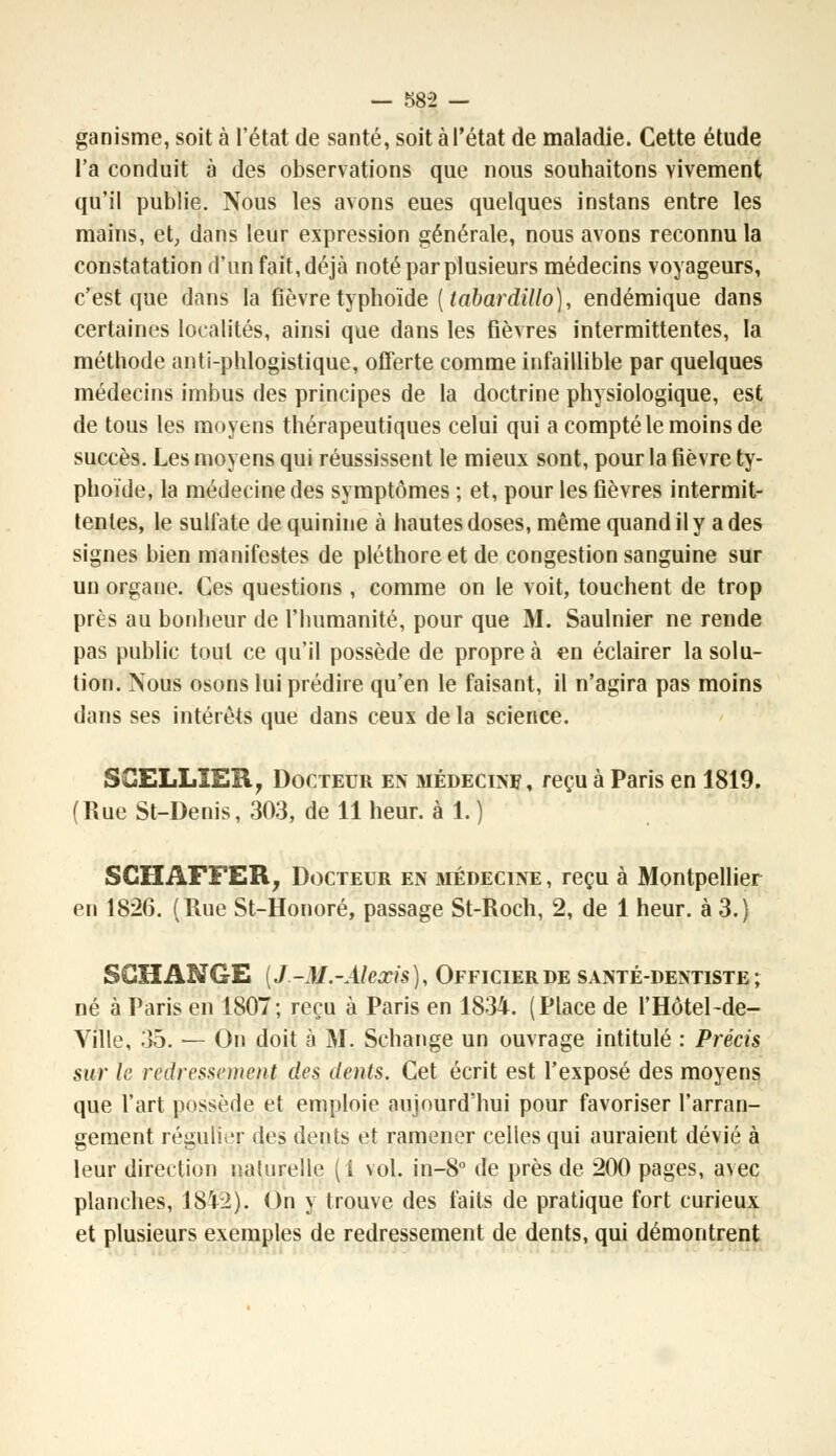 ganisme, soit à l'état de santé, soit à l'état de maladie. Cette étude l'a conduit à des observations que nous souhaitons vivement qu'il publie. Nous les avons eues quelques instans entre les mains, et, dans leur expression générale, nous avons reconnu la constatation d'un fait, déjà noté par plusieurs médecins voyageurs, c'est que dans la fièvre typhoïde [tabardillo), endémique dans certaines localités, ainsi que dans les fièvres intermittentes, la méthode anti-phlogistique, offerte comme infaillible par quelques médecins imbus des principes de la doctrine physiologique, est de tous les moyens thérapeutiques celui qui a compté le moins de succès. Les moyens qui réussissent le mieux sont, pour la fièvre ty- phoïde, la médecine des symptômes ; et, pour les fièvres intermit- tentes, le sulfate de quinine à hautes doses, même quand il y a des signes bien manifestes de pléthore et de congestion sanguine sur un orgaue. Ces questions , comme on le voit, touchent de trop près au bonheur de l'humanité, pour que M. Saulnier ne rende pas public tout ce qu'il possède de propre à en éclairer la solu- tion. Nous osons lui prédire qu'en le faisant, il n'agira pas moins dans ses intérêts que dans ceux delà science. S CELLIER, Docteur en médecine, reçu à Paris en 1819. (Rue St-Denis, 303, de 11 heur, à 1. ) SCHAFFER, Docteur en médecine , reçu à Montpellier en 1826. (Rue St-Honoré, passage St-Roch, 2, de 1 heur, à 3.) SCHANGE {J-M.-Alexis), Officier de santé-dentiste; né à Paris en 1807; reçu à Paris en 1834. (Place de l'Hôtel-de- Ville, 35. — On doit à M. Schange un ouvrage intitulé : Précis sur le redressement des dents. Cet écrit est l'exposé des moyens que l'art possède et emploie aujourd'hui pour favoriser l'arran- gement régulier des dents et ramener celles qui auraient dévié à leur direction naturelle (i vol. in-8° de près de 200 pages, aNec planches, 1842). On y trouve des faits de pratique fort curieux et plusieurs exemples de redressement de dents, qui démontrent