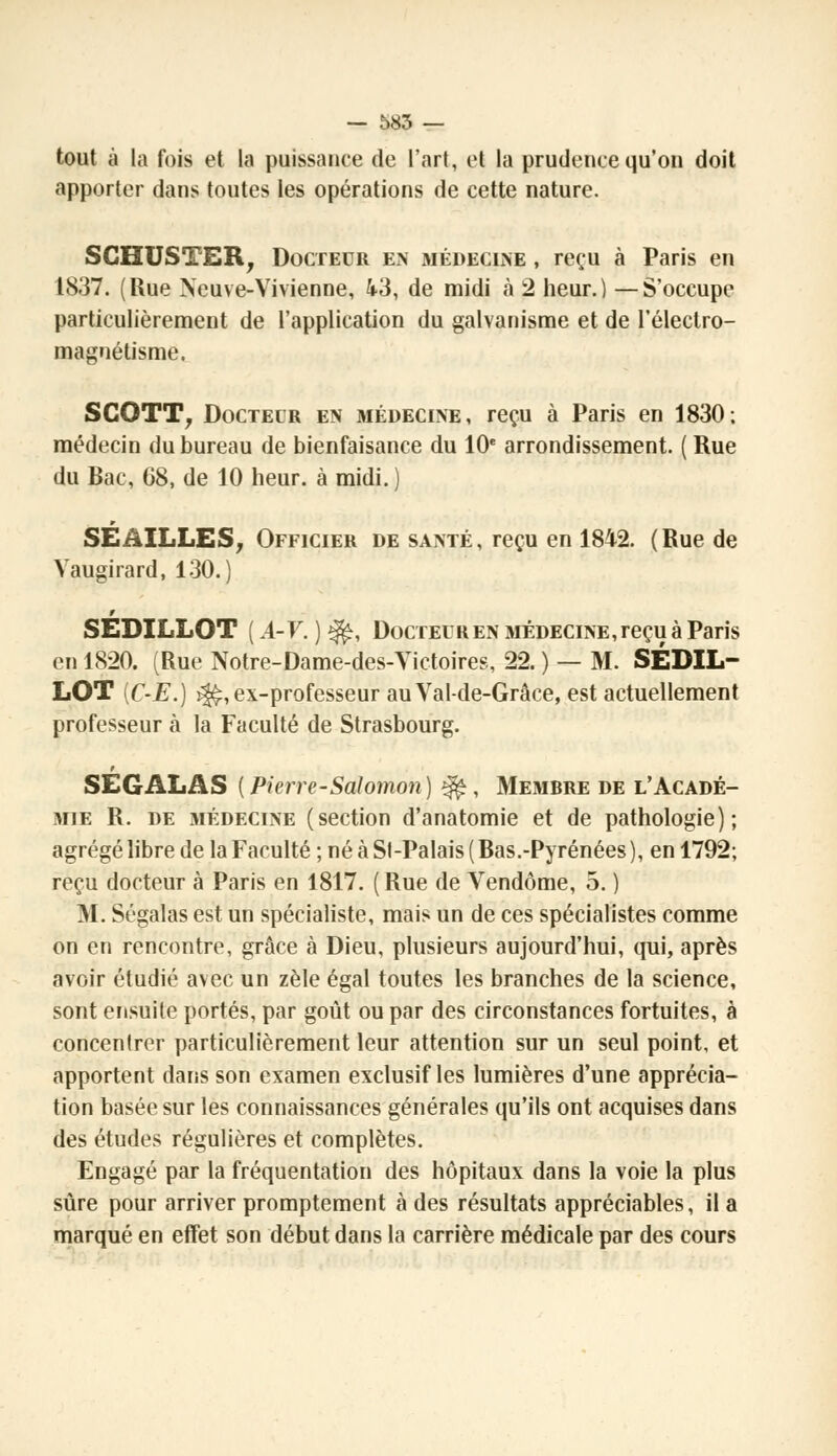 tout à la fois et la puissance de l'art, et la prudence qu'on doit apporter dans toutes les opérations de cette nature. SCHUSTER, Docteur en médecine , reçu à Paris en 1837. (Rue Neuve-Vivienne, 43, de midi à 2 heur.) —S'occupe particulièrement de l'application du galvanisme et de l'électro- magoétisme, SCOTT, Docteur en médecine, reçu à Paris en 1830; médecin du bureau de bienfaisance du 10e arrondissement. ( Rue du Bac, 68, de 10 heur, à midi. ) SE AILLES, Officier de santé, reçu en 1842. (Rue de Vaugirard, 130.) SEDILLOT ( A-V. ) ^, Docteuren médecine,reçu à Paris en 1820. (Rue Notre-Dame-des-Victoires, 22. ) — M. SEDIL- LOT [C-E.) ^, ex-professeur auVal-de-Grâce, est actuellement professeur à la Faculté de Strasbourg. SEGALAS {Pierre-Salomon) ^, Membre de l'Acadé- mie R. de médecine (section d'anatomie et de pathologie); agrégé libre de la Faculté ; né à Si-Palais ( Bas.-Pyrénées ), en 1792; reçu docteur à Paris en 1817. (Rue de Vendôme, 5. ) M. Ségalas est un spécialiste, mais un de ces spécialistes comme on en rencontre, grâce à Dieu, plusieurs aujourd'hui, qui, après avoir étudié avec un zèle égal toutes les branches de la science, sont ensuite portés, par goût ou par des circonstances fortuites, à concentrer particulièrement leur attention sur un seul point, et apportent dans son examen exclusif les lumières d'une apprécia- tion basée sur les connaissances générales qu'ils ont acquises dans des études régulières et complètes. Engagé par la fréquentation des hôpitaux dans la voie la plus sûre pour arriver promptement à des résultats appréciables, il a marqué en effet son début dans la carrière médicale par des cours