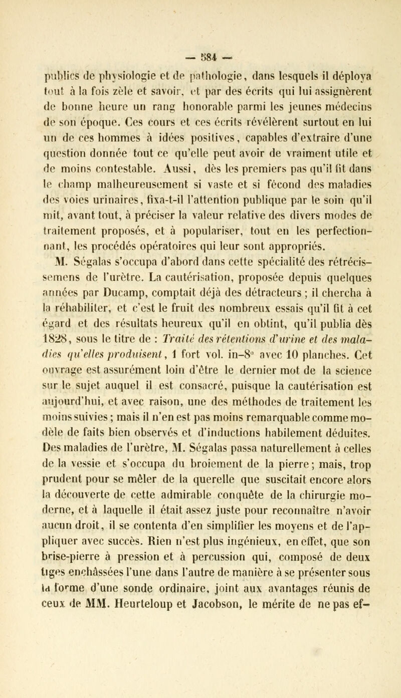 publics de physiologie et de pathologie, dans lesquels il déploya tout à la fois zèle et savoir, et par des écrits qui lui assignèrent de bonne heure un rang honorable parmi les jeunes médecins de son époque. Ces cours et ces écrits révélèrent surtout en lui un de ces hommes à idées positives, capables d'extraire d'une question donnée tout ce qu'elle peut avoir de vraiment utile et de moins contestable. Aussi, dès les premiers pas qu'il fit dans le champ malheureusement si vaste et si fécond des maladies des voies urinaires, fixa-t-il l'attention publique par le soin qu'il mit, avant tout, à préciser la valeur relative des divers modes de traitement proposés, et à populariser, tout en les perfection- nant, les procédés opératoires qui leur sont appropriés. M. Ségalas s'occupa d'abord dans cette spécialité des rétrécis- semens de l'urètre. La cautérisation, proposée depuis quelques années par Ducamp, comptait déjà des détracteurs ; il chercha à la réhabiliter, et c'est le fruit des nombreux essais qu'il fit à cet égard et des résultats heureux qu'il en obtint, qu'il publia dès 1828, sous le titre de : Traité des rétentions d'urine et des mala- dies quelles produisent, 1 fort vol. in-8° avec 10 planches. Cet ouvrage est assurément loin d'être le dernier mot de la science sur le sujet auquel il est consacré, puisque la cautérisation est aujourd'hui, et avec raison, une des méthodes de traitement les moins suivies ; mais il n'en est pas moins remarquable comme mo- dèle de faits bien observés et d'inductions habilement déduites. Des maladies de l'urètre, M. Ségalas passa naturellement à celles de la vessie et s'occupa du broiement de la pierre ; mais, trop prudent pour se mêler de la querelle que suscitait encore alors la découverte de cette admirable conquête de la chirurgie mo- derne, et à laquelle il était assez juste pour reconnaître n'avoir aucun droit, il se contenta d'en simplifier les moyens et de l'ap- pliquer avec succès. Rien n'est plus ingénieux, en effet, que son brise-pierre à pression et à percussion qui, composé de deux liges enchâssées l'une dans l'autre de manière à se présenter sous la tonne d'une sonde ordinaire, joint aux avantages réunis de ceux de MM. Heurteloup et Jacobson, le mérite de ne pas ef-