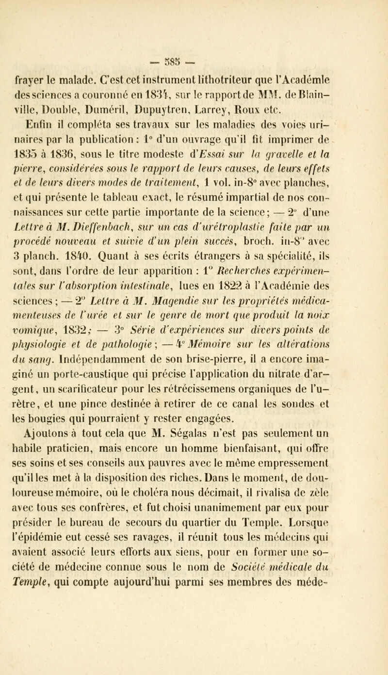 frayer le malade. C'est cet instrument lithotriteur que l'Académie des sciences a couronné en 183V, sur le rapport de MM. deBlain- ville, Double, Duméril, Dupuytren, Larrey, Roux etc. Enfin il compléta ses travaux sur les maladies des voies uri- naires par la publication : 1° d'un ouvrage qu'il fit imprimer de 1835 à 1836, sous le titre modeste d'Essai sur la gravelle et la pierre, considérées sous le rapport de leurs causes, de leurs effets et de leurs divers modes de traitement, 1 vol. in-8° avec planches, et qui présente le tableau exact, le résumé impartial de nos con- naissances sur cette partie importante de la science; — 2° d'une Lettre à M. Dieffenbach, sur un cas d'urétroplaslie faite par un procédé nouveau et suivie d'un plein succès, broch. in-8 avec 3 planch. 1840. Quant à ses écrits étrangers à sa spécialité, ils sont, dans l'ordre de leur apparition : 1° Recherches expérimen- tales sur l'absorption intestinale, lues en 1822 à l'Académie des sciences ; — 2° Lettre à M. Magendie sur les propriétés médica- menteuses de l'urée et sur le genre de mort que produit la noix vomique, 1832,- — 3° Série d'expériences sur divers points de physiologie et de pathologie ; — 4° Mémoire sur les altérations du sang. Indépendamment de son brise-pierre, il a encore ima- giné un porte-caustique qui précise l'application du nitrate d'ar- gent, un scarificateur pour les rétrécissemens organiques de l'u- rètre, et une pince destinée à retirer de ce canal les sondes et les bougies qui pourraient y rester engagées. Ajoutons à tout cela que M. Ségalas n'est pas seulement un habile praticien, mais encore un homme bienfaisant, qui offre ses soins et ses conseils aux pauvres avec le même empressement qu'il les met à la disposition des riches. Dans le moment, de dou- loureuse mémoire, où le choléra nous décimait, il rivalisa de zèle avec tous ses confrères, et fut choisi unanimement par eux pour présider le bureau de secours du quartier du Temple. Lorsque l'épidémie eut cessé ses ravages, il réunit tous les médecins qui avaient associé leurs efforts aux siens, pour en former une so- ciété de médecine connue sous le nom de Société médicale du Temple, qui compte aujourd'hui parmi ses membres des méde-