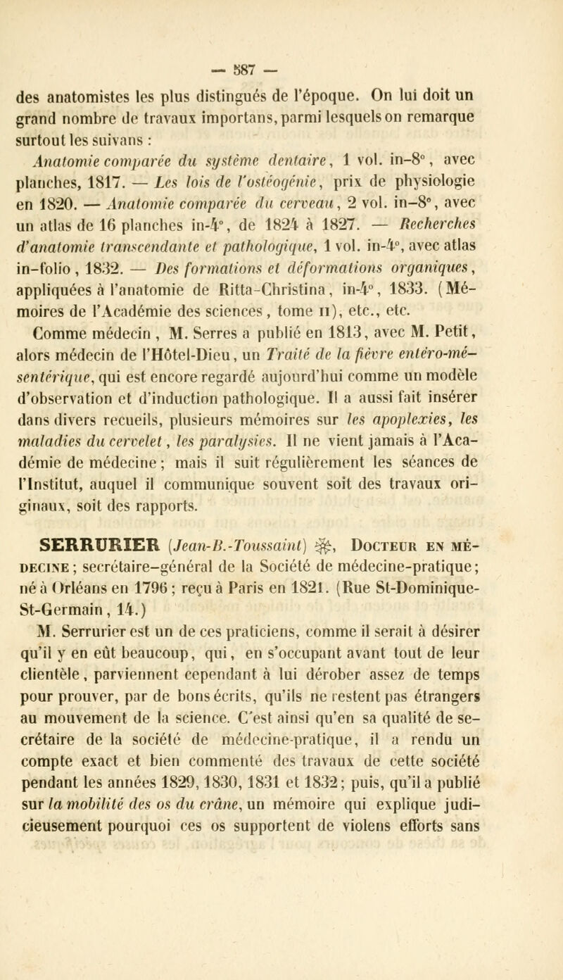 des anatomistes les plus distingués de l'époque. On lui doit un grand nombre de travaux importans, parmi lesquels on remarque surtout les survans : Anatomie comparée du système dentaire, 1 vol. in-8°, avec planches, 1817. — Les lois de l'osiéogéniè, prix de physiologie en 1820. — Anatomie comparée du cerveau, 2 vol. in-8°, avec un atlas de 16 planches in-4°, de 1824 à 1827. — Recherches d'anatomie transcendante et pathologique, 1 vol. in-4°, avec atlas in-folio, 1832. — Des formations et déformations organiques, appliquées à l'anatomie de Ritta-Christina, in-4°, 1833. (Mé- moires de l'Académie des sciences, tome n), etc., etc. Comme médecin , M. Serres a publié en 1813, avec M. Petit, alors médecin de l'Hôtel-Dieu, un Traité de la fièvre entéro-mé- sentérique, qui est encore regardé aujourd'hui comme un modèle d'observation et d'induction pathologique. Il a aussi fait insérer dans divers recueils, plusieurs mémoires sur les apoplexies, les maladies du cervelet, les paralysies. Il ne vient jamais à l'Aca- démie de médecine ; mais il suit régulièrement les séances de l'Institut, auquel il communique souvent soit des travaux ori- ginaux, soit des rapports. SERRURIER [Jean-B.-Toussaint) $£, Docteur en mé- decine; secrétaire-général de la Société de médecine-pratique; né à Orléans en 1796 ; reçu à Paris en 1821. (Rue St-Dominique- St-Germain, 14.) M. Serrurier est un de ces praticiens, comme il serait à désirer qu'il y en eût beaucoup, qui, en s'occupant avant tout de leur clientèle, parviennent cependant à lui dérober assez de temps pour prouver, par de bons écrits, qu'ils ne restent pas étrangers au mouvement de la science. C'est ainsi qu'en sa qualité de se- crétaire de la société de médecine-pratique, il a rendu un compte exact et bien commenté des travaux de cette société pendant les années 1829,1830,1831 et 1832; puis, qu'il a publié sur la mobilité des os du crâne, un mémoire qui explique judi- cieusement pourquoi ces os supportent de violens efforts sans