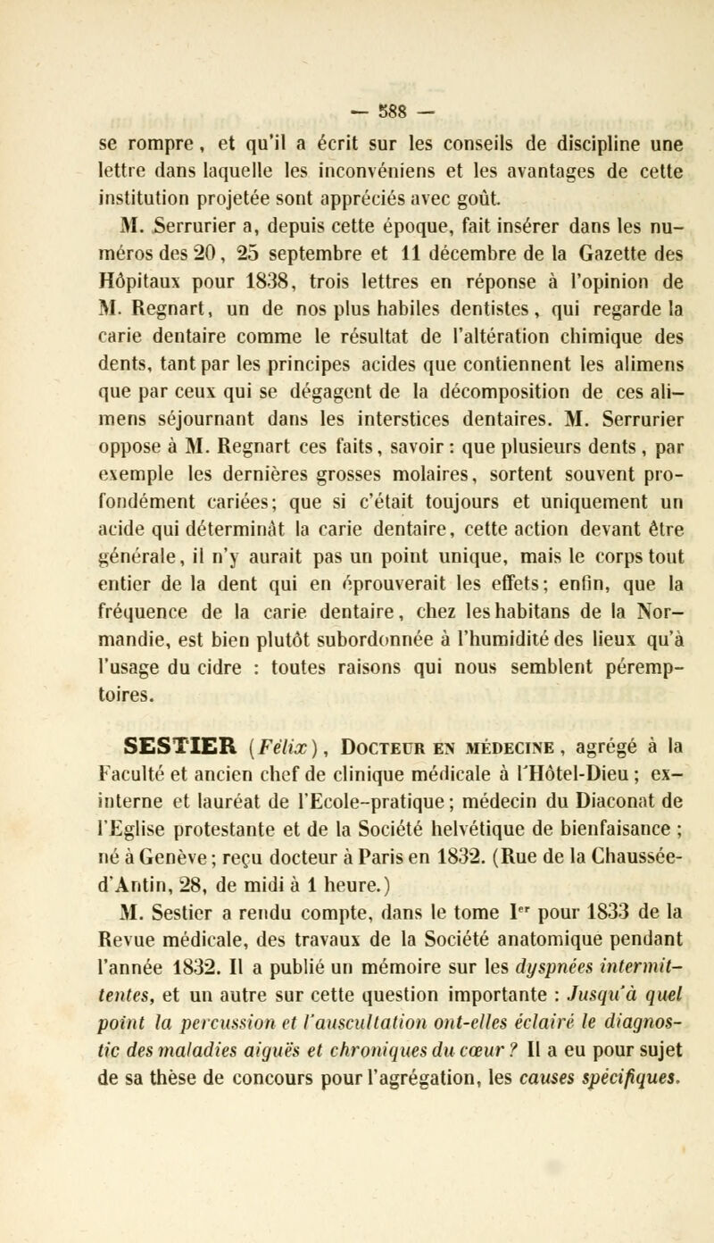 se rompre, et qu'il a écrit sur les conseils de discipline une lettre dans laquelle les inconvéniens et les avantages de cette institution projetée sont appréciés avec goût. M. Serrurier a, depuis cette époque, fait insérer dans les nu- méros des 20, 25 septembre et 11 décembre de la Gazette des Hôpitaux pour 1838, trois lettres en réponse à l'opinion de M. Regnart, un de nos plus habiles dentistes, qui regarde la carie dentaire comme le résultat de l'altération chimique des dents, tant par les principes acides que contiennent les alimens que par ceux qui se dégagent de la décomposition de ces ali- mens séjournant dans les interstices dentaires. M. Serrurier oppose à M. Regnart ces faits, savoir : que plusieurs dents , par exemple les dernières grosses molaires, sortent souvent pro- fondément cariées; que si c'était toujours et uniquement un acide qui déterminât la carie dentaire, cette action devant être générale, il n'y aurait pas un point unique, mais le corps tout entier de la dent qui en éprouverait les effets; enfin, que la fréquence de la carie dentaire, chez les habitans de la Nor- mandie, est bien plutôt subordonnée à l'humidité des lieux qu'à l'usage du cidre : toutes raisons qui nous semblent péremp- toires. SESTIER (Félix), Docteur en médecine, agrégé à la Faculté et ancien chef de clinique médicale à THôtel-Dieu ; ex- interne et lauréat de l'Ecole-pratique ; médecin du Diaconat de l'Eglise protestante et de la Société helvétique de bienfaisance ; né à Genève ; reçu docteur à Paris en 1832. (Rue de la Chaussée- d'Antin, 28, de midi à 1 heure.) M. Sestier a rendu compte, dans le tome 1er pour 1833 de la Revue médicale, des travaux de la Société anatomique pendant l'année 1832. Il a publié un mémoire sur les dyspnées intermit- tentes, et un autre sur cette question importante : Jusqu'à quel point la percussion et l'auscultation ont-elles éclairé le diagnos- tic des maladies aiguës et chroniques du cœur ? Il a eu pour sujet de sa thèse de concours pour l'agrégation, les causes spécifiques.