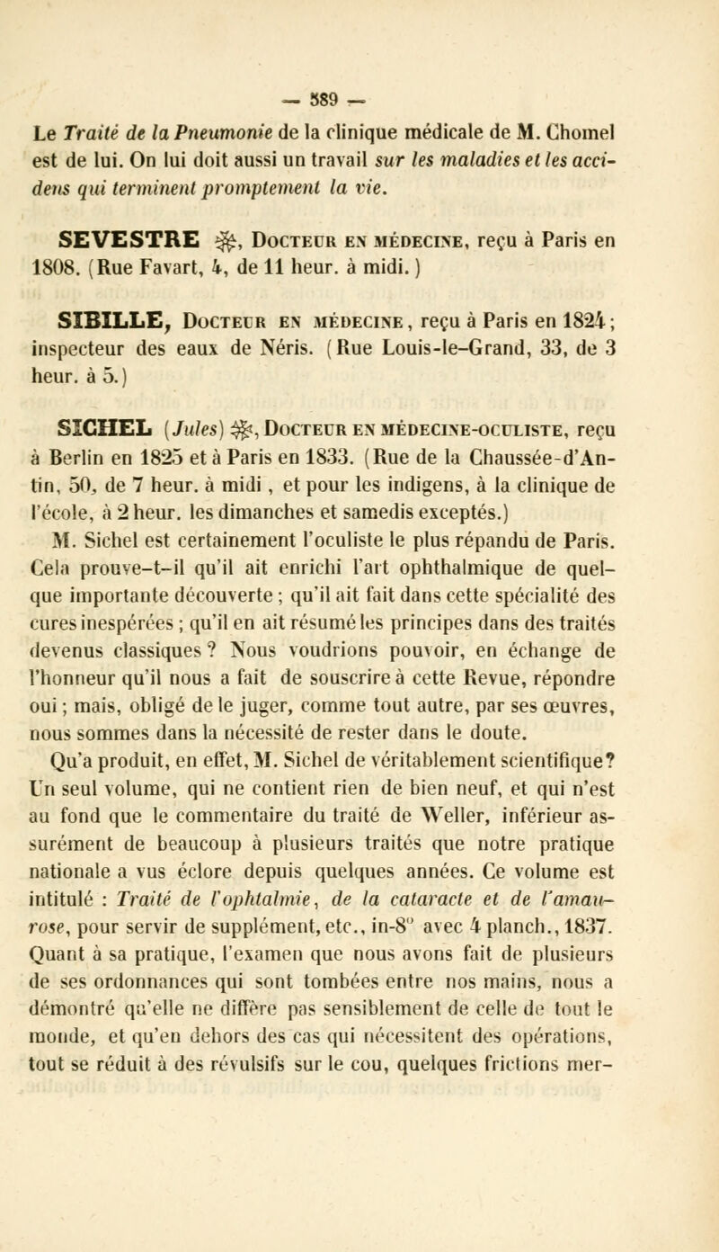 — 889 — Le Traité de la Pneumonie de la clinique médicale de M. Chomel est de lui. On lui doit aussi un travail sur les maladies et les acci- deus qui terminent promptement la vie. SEVESTRE $fe, Docteur en médecine, reçu à Paris en 1808. (Rue Favart, 4, de 11 heur, à midi. ) SIBILLE, Docteur en médecine , reçu à Paris en 1824 ; inspecteur des eaux de Néris. (Rue Louis-le-Grand, 33, de 3 heur, à 5. ) SICIIEL {Jules) $fc, Docteur en médecine-oculiste, reçu à Berlin en 1825 et à Paris en 1833. (Rue de la Chaussée-d'An- tin, 50, de 7 heur, à midi, et pour les indigens, à la clinique de l'école, à 2 heur, les dimanches et samedis exceptés.) M. Sichel est certainement l'oculiste le plus répandu de Paris. Cela prouve-t-il qu'il ait enrichi l'art ophthalmique de quel- que importante découverte ; qu'il ait fait dans cette spécialité des cures inespérées ; qu'il en ait résumé les principes dans des traités devenus classiques ? Nous voudrions pouvoir, en échange de l'honneur qu'il nous a fait de souscrire à cette Revue, répondre oui ; mais, obligé de le juger, comme tout autre, par ses œuvres, nous sommes dans la nécessité de rester dans le doute. Qu'a produit, en effet, M. Sichel de véritablement scientifique? Un seul volume, qui ne contient rien de bien neuf, et qui n'est au fond que le commentaire du traité de Weller, inférieur as- surément de beaucoup à plusieurs traités que notre pratique nationale a vus éclore depuis quelques années. Ce volume est intitulé : Traité de l'ophtalmie, de la cataracte et de l'aman- rose, pour servir de supplément, etc., in-8° avec 4 planch., 1837. Quant à sa pratique, l'examen que nous avons fait de plusieurs de ses ordonnances qui sont tombées entre nos mains, nous a démontré qu'elle ne diffère pas sensiblement de celle de tout le monde, et qu'en dehors des cas qui nécessitent des opérations, tout se réduit à des révulsifs sur le cou, quelques frictions mer-