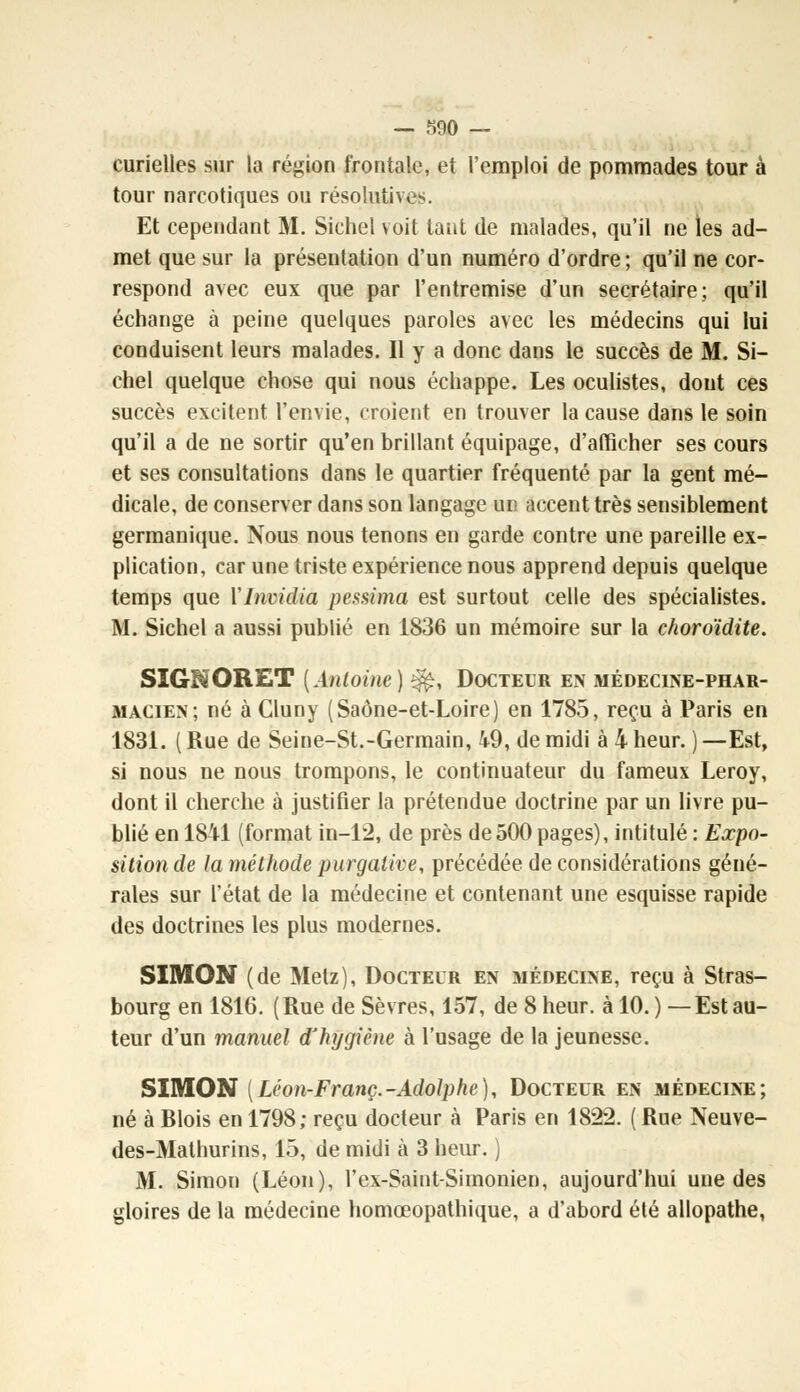 curielles sur la région frontale, et l'emploi de pommades tour à tour narcotiques ou résolutives. Et cependant M. Sichel voit tant de malades, qu'il ne ies ad- met que sur la présentation d'un numéro d'ordre ; qu'il ne cor- respond avec eux que par l'entremise d'un secrétaire; qu'il échange à peine quelques paroles avec les médecins qui lui conduisent leurs malades. Il y a donc dans le succès de M. Si- chel quelque chose qui nous échappe. Les oculistes, dont ces succès excitent l'envie, croient en trouver la cause dans le soin qu'il a de ne sortir qu'en brillant équipage, d'afficher ses cours et ses consultations dans le quartier fréquenté par la gent mé- dicale, de conserver dans son langage un accent très sensiblement germanique. Nous nous tenons en garde contre une pareille ex- plication, car une triste expérience nous apprend depuis quelque temps que YInvidia pessima est surtout celle des spécialistes. M. Sichel a aussi publié en 1836 un mémoire sur la choroïdite. SIGBàORET [Antoine) $$, Docteur en médecine-phar- macien; né à Cluny (Saône-et-Loire) en 1785, reçu à Paris en 1831. ( Rue de Seine-St.-Germain, 49, de midi à 4 heur. ) —Est, si nous ne nous trompons, le continuateur du fameux Leroy, dont il cherche à justifier la prétendue doctrine par un livre pu- blié en 1841 (format in-12, de près de500 pages), intitulé : Expo- sition de la méthode purgative, précédée de considérations géné- rales sur l'état de la médecine et contenant une esquisse rapide des doctrines les plus modernes. SIMON (de Metz), Docteur en médecine, reçu à Stras- bourg en 1816. (Rue de Sèvres, 157, de 8 heur, à 10.) —Estau- teur d'un manuel d'hygiène à l'usage de la jeunesse. SIMON [Léon-Franç.-Adolphe), Docteur en médecine; né à Blois en 1798; reçu docteur à Paris en 1822. ( Rue Neuve- des-Mathurins, 15, de midi à 3 heur. ) M. Simon (Léon), l'ex-Saint-Simonien, aujourd'hui une des gloires de la médecine homœopathique, a d'abord été allopathe,