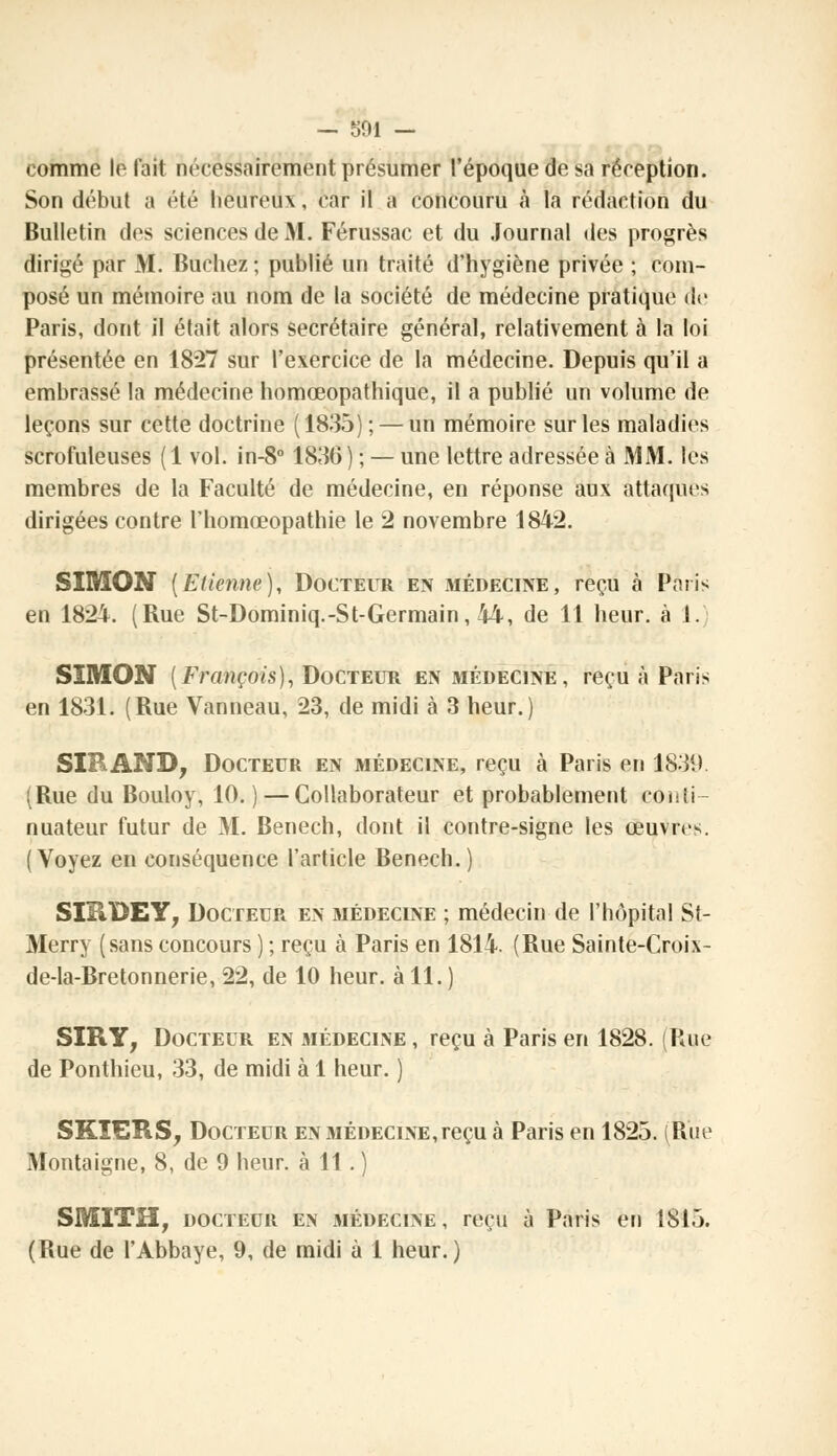 — 501 — comme le l'ait nécessairement présumer l'époque de sa réception. Son début a été heureux, car il a concouru à la rédaction du Bulletin des sciences de M. Férussac et du Journal des progrès dirigé par M. Bûchez; publié un traité d'hygiène privée ; com- posé un mémoire au nom de la société de médecine pratique de Paris, dont il était alors secrétaire général, relativement à la loi présentée en 18*27 sur l'exercice de la médecine. Depuis qu'il a embrassé la médecine homœopathique, il a publié un volume de leçons sur cette doctrine (1835); — un mémoire sur les maladies scrofuleuses (1 vol. in-8° 1830) ; — une lettre adressée à MM. les membres de la Faculté de médecine, en réponse aux attaqués dirigées contre l'homœopathie le 2 novembre 1842. SIMON (Etienne), Docteur en médecine, reçu à Paris en 1824. (Rue St-Dominiq.-St-Germain, 44, de 11 heur, à 1. SIMON [François), Docteur en jiédecine, reçu à Paris en 1831. (Rue Vanneau, 23, de midi à 3 heur.) SIR AND, Docteur en médecine, reçu à Paris en 1839. (Rue du Bouloy, 10. ) — Collaborateur et probablement conii nuateur futur de M. Benech, dont il contre-signe les œuvres. (Voyez en conséquence l'article Benech.) SIBDEY, Docteur en médecine ; médecin de l'hôpital St- Merry (sans concours ) ; reçu à Paris en 1814. (Rue Sainte-Croix- de-la-Bretonnerie, 22, de 10 heur, à 11. ) SIR Y, Docteur en médecine , reçu à Paris en 1828. (Rue de Ponthieu, 33, de midi à 1 heur. ) SKÏERS, Docteur en médecine,reçu à Paris en 1825. (Rue Montaigne, 8, de 9 heur, à 11 . ) SMITH, docteur en médecine, reçu à Paris en 1815.