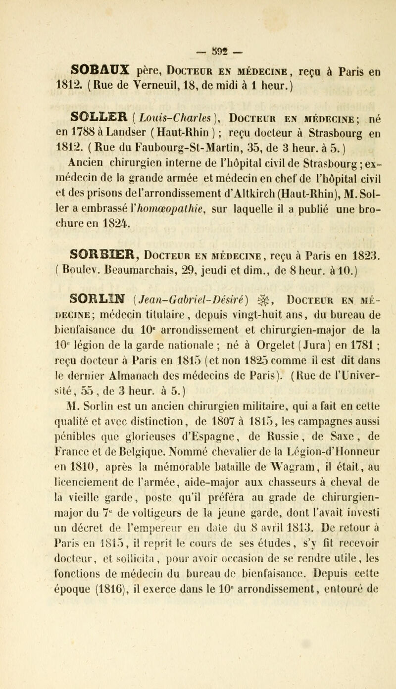 SOBAUX père, Docteur en médecine , reçu à Paris en 1812. ( Rue de Verneuil, 18, de midi à 1 heur.) SOLLER ( Louis-Charles ), Docteur en médecine ; né en 1788àLandser (Haut-Rhin) ; reçu docteur à Strasbourg en 1812. ( Rue du Faubourg-St-Martin, 35, de 3 heur, à 5. ) Ancien chirurgien interne de l'hôpital civil de Strasbourg ; ex- médecin de la grande armée et médecin en chef de l'hôpital civil et des prisons de l'arrondissement d'Altkirch (Haut-Rhin), M. Sol- ler a embrassé Yhomœopathie, sur laquelle il a publié une bro- chure en 1824. SORBIER, Docteur en médecine, reçu à Paris en 1823. ( Boulev. Beaumarchais, 29, jeudi et dim., de 8 heur, à 10.) SORL1N [Jean-Gabriel-Désiré) £fe, Docteur en mé- decine; médecin titulaire, depuis vingt-huit ans, du bureau de bienfaisance du 10e arrondissement et chirurgien-major de la 10e légion de la garde nationale ; né à Orgelet (Jura) en 1781 ; reçu docteur à Paris en 1815 (et non 1825 comme il est dit dans le dernier Almanach des médecins de Paris). (Rue de l'Univer- sité, 55 , de 3 heur, à 5.) M. Sorlin est un ancien chirurgien militaire, qui a fait en cette qualité et avec distinction, de 1807 à 1815, les campagnes aussi pénibles que glorieuses d'Espagne, de Russie, de Saxe, de France et de Belgique. Nommé chevalier de la Légion-d'Honneur en 1810, après la mémorable bataille de Wagram, il était, au licenciement de l'armée, aide-major aux chasseurs à cheval de la vieille garde, poste qu'il préféra au grade de chirurgien- major du 7e de voltigeurs de la jeune garde, dont l'avait investi un décret de l'empereur en date du 8 avril 1813. De retour à Paris en 1815, il reprit le cours de ses études, s'y fit recevoir docteur, et sollicita, pour avoir occasion de se rendre utile, les fonctions de médecin du bureau de bienfaisance. Depuis celte époque (1816), il exerce dans le 10e arrondissement, entouré de