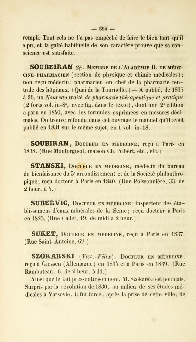 rempli. Tout cela ne l'a pas empêché de faire le bien tant qu'il a pu, et la gaîté habituelle de son caractère prouve que sa con- science est satisfaite. SOUBEIRAN ^. Membre de l'Académie R. de méde- cine-pharmacien (section de physique et chimie médicales); non reçu médecin ; pharmacien en chef de la pharmacie cen- trale des hôpitaux. (Quai de la Tournelle. ) — A publié, de 1835 à 36, un Nouveau traité de pharmacie thérapeutique et pratique (2 forts vol. in-8°, avec Bg. dans le texte), dont une 2e édition a paru en 1840, avec les formules exprimées en mesures déci- males. On trouve refondu dans cet ouvrage le manuel qu'il avait publié en 1831 sur le même sujet, en 1 vol. in-18. SOUBIRAN, Docteur en médecine, reçu à Paris en 1838. (Rue Montorgueil, maison Ch. Albert, etc., etc.) STANSKÎ, Docteur en médecine, médecin du bureau de bienfaisance du 5e arrondissement et de la Société philanthro- pique; reçu docteur à Paris en 1840. (Rue Poissonnière, 33, de 2 heur, à 4.) SUBERVIC, Docteur en médecine; inspecteur des éta- blissemens d'eaux minérales de la Seine ; reçu docteur à Paris en 1825. (Rue Cadet, 19, de midi à 2 heur.) SUKET, Docteur en médecine, reçu à Paris en 1837. (Rue Saint-Antoine, 62.) SZOKARSKI [Vict.-Félix), Docteur en médecine, reçu à Giessen (Allemagne) en 1834 et à Paris en 1839. (Rue Rambuteau, 6, de 9 heur, à 11.) Ainsi que le fait pressentir son nom, M. Szokarski est polonais. Surpris par la révolution de 1830, au milieu de ses études mé- dicales à Varsovie, il fut forcé, après la prise de cette ville, de