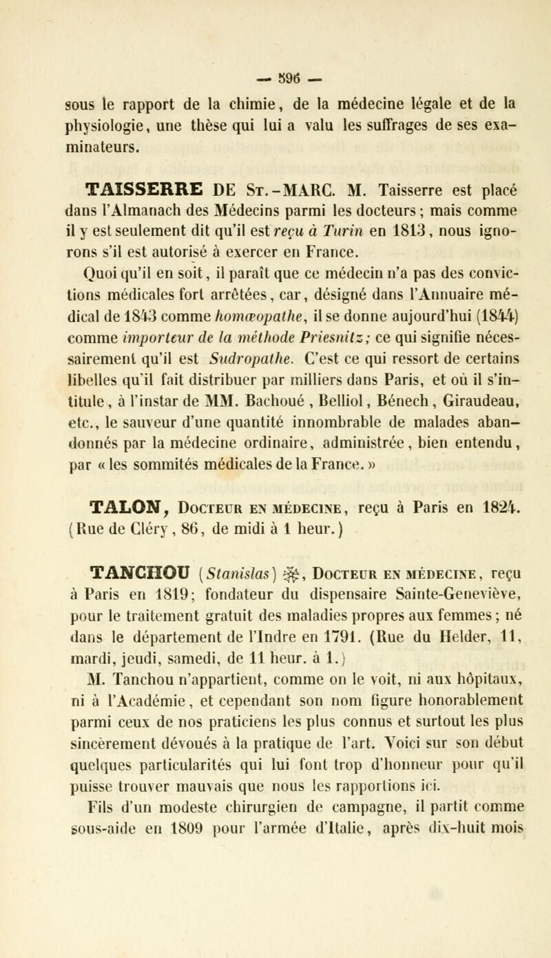 sous le rapport de la chimie, de la médecine légale et de la physiologie, une thèse qui lui a valu les suffrages de ses exa- minateurs. TAISSERRE DE St.-MARC. M. Taisserre est placé dans l'Almanach des Médecins parmi les docteurs ; mais comme il y est seulement dit qu'il est reçu à Turin en 1813, nous igno- rons s'il est autorisé à exercer en France. Quoi qu'il en soit, il paraît que ce médecin n'a pas des convic- tions médicales fort arrêtées, car, désigné dans l'Annuaire mé- dical de 18i3 comme homœopathe, il se donne aujourd'hui (1844) comme importeur de la méthode Priesnitz; ce qui signifie néces- sairement qu'il est Sudropathe. C'est ce qui ressort de certains libelles qu'il fait distribuer par milliers dans Paris, et où il s'in- titule , à l'instar de MM. Bachoué , Belliol, Bénech, Giraudeau, etc., le sauveur d'une quantité innombrable de malades aban- donnés par la médecine ordinaire, administrée, bien entendu, par « les sommités médicales de la France. » TALON, Docteur en médecine, reçu à Paris en 1824. ( Rue de Cléry, 86, de midi à 1 heur. ) TANCHOU [Stanislas) ^, Docteur en médecine, reçu à Paris en 1819; fondateur du dispensaire Sainte-Geneviève, pour le traitement gratuit des maladies propres aux femmes ; né dans le département de l'Indre en 1791. (Rue du Helder, 11, mardi, jeudi, samedi, de 11 heur, à 1.) M. Tanchou n'appartient, comme on le voit, ni aux hôpitaux, ni à l'Académie, et cependant son nom figure honorablement parmi ceux de nos praticiens les plus connus et surtout les plus sincèrement dévoués à la pratique de l'art. Yoici sur son début quelques particularités qui lui font trop d'honneur pour qu'il puisse trouver mauvais que nous les rapportions ici. Fils d'un modeste chirurgien de campagne, il partit comme sous-aide en 1809 pour l'armée d'Italie, après dix-huit mois