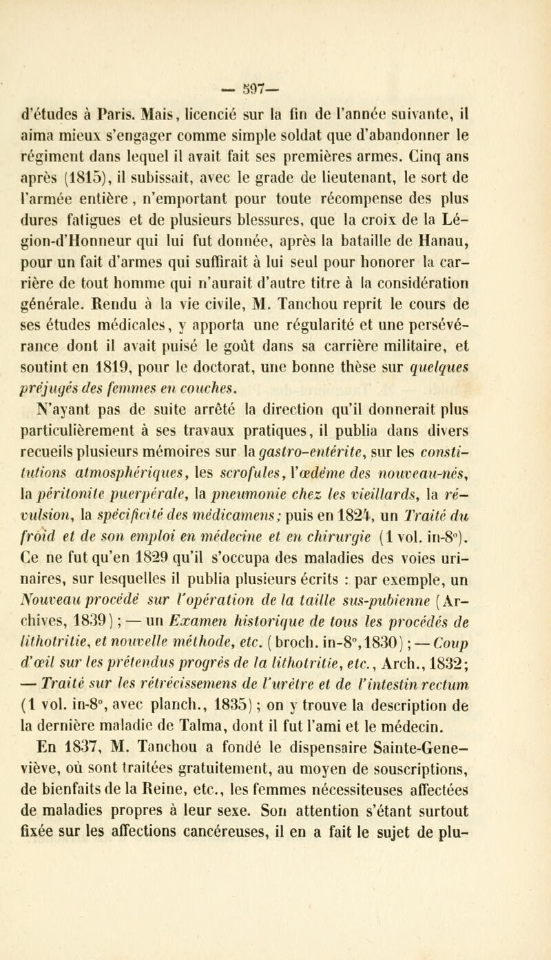 — 597— d'études à Paris. Mais, licencié sur la Gn de l'année suivante, il aima mieux s'engager comme simple soldat que d'abandonner le régiment dans lequel il avait fait ses premières armes. Cinq ans après (1815), il subissait, avec le grade de lieutenant, le sort de l'armée entière, n'emportant pour toute récompense des plus dures fatigues et de plusieurs blessures, que la croix de la Lé- gion-d'Honneur qui lui fut donnée, après la bataille de Hanau, pour un fait d'armes qui suffirait à lui seul pour honorer la car- rière de tout homme qui n'aurait d'autre titre à la considération générale. Rendu à la vie civile, M. Tanchou reprit le cours de ses études médicales, y apporta une régularité et une persévé- rance dont il avait puisé le goût dans sa carrière militaire, et soutint en 1819, pour le doctorat, une bonne thèse sur quelques préjugés des femmes en couches. N'ayant pas de suite arrêté la direction qu'il donnerait plus particulièrement à ses travaux pratiques, il publia dans divers recueils plusieurs mémoires sur la gastro-entérite, sur les consti- tutions atmosphériques, les scrofules, Y œdème des nouveau-nés, la péritonite puerpérale, la pneumonie chez les vieillards, la ré- vulsion, la spécificité des mèdicamens; puis en 1824, un Traité du froid et de son emploi en médecine et en chirurgie (1 vol. in-8°). Ce ne fut qu'en 1829 qu'il s'occupa des maladies des voies uri- naires, sur lesquelles il publia plusieurs écrits : par exemple, un Nouveau procédé sur l'opération de la taille sus-pubienne ( Ar- chives, 1839) ; — un Examen historique de tous les procédés de lithotritie, et nouvelle méthode, etc. ( broch. in-8°,1830) ; — Coup d'œil sur les prétendus progrés de la lithotritie, etc., Arch., 1832; — Traité sur les rétrécissemens de l'urètre et de l'intestin rectum (1 vol. in-8°, avec planch., 1835) ; on y trouve la description de la dernière maladie de Talma, dont il fut l'ami et le médecin. En 1837, M. Tanchou a fondé le dispensaire Sainte-Gene- viève, où sont traitées gratuitement, au moyen de souscriptions, de bienfaits de la Reine, etc., les femmes nécessiteuses affectées de maladies propres à leur sexe. Son attention s'étant surtout fixée sur les affections cancéreuses, il en a fait le sujet de plu-