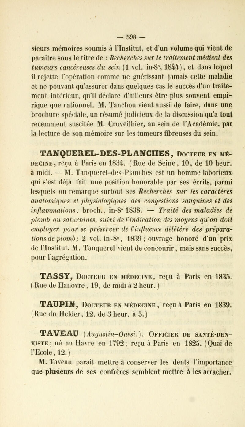 sieurs mémoires soumis à l'Institut, et d'un volume qui vient de paraître sous le titre de : Recherches sur le traitement médical des tumeurs cancéreuses du sein (1 vol. in-8°, 1844), et dans lequel il rejette l'opération comme ne guérissant jamais cette maladie et ne pouvant qu'assurer dans quelques cas le succès d'un traite- ment intérieur, qu'il déclare d'ailleurs être plus souvent empi- rique que rationnel. M. Tanchou vient aussi de faire, dans une brochure spéciale, un résumé judicieux de la discussion qu'a tout récemment suscitée M. Cruveilhier, au sein de l'Académie, par la lecture de son mémoire sur les tumeurs fibreuses du sein. TANQUEREL-DES-PLANCHES, Docteur en mé- decine, reçu à Paris en 1834. (Rue de Seine, 10, de 10 heur, à midi. — M. Tanquerel-des-Planches est un homme laborieux qui s'est déjà fait une position honorable par ses écrits, parmi lesquels on remarque surtout ses Recherches sur les caractères anaforniques et physiologiques des congestions sanguines et des inflammations; broch., in-8° 1838. — Traité des maladies de plomb ou saturnines, suivi de l'indication des moyens quon doit employer pour se préserver de l'influence délétère des prépara- tions de plomb ; 2 vol. in-8°, 1839 ; ouvrage honoré d'un prix de l'Institut. M. Tanquerel vient de concourir, mais sans succès, pour l'agrégation. TASSY, Docteur en médecine, reçu à Paris en 1835. ( Rue de Hanovre, 19, de midi à 2 heur. ) TAUPIN, Docteur en médecine , reçu à Paris en 1839. (Rue du Helder, 12, de 3 heur, à 5.) TA VEAU (Augustin-Oupsi.), Officier de santé-den- tiste; né au Havre en 1792; reçu à Paris en 1825. (Quai de l'Ecole, 12.) M. Taveau paraît mettre à conserver les dents l'importance que plusieurs de ses confrères semblent mettre à les arracher.